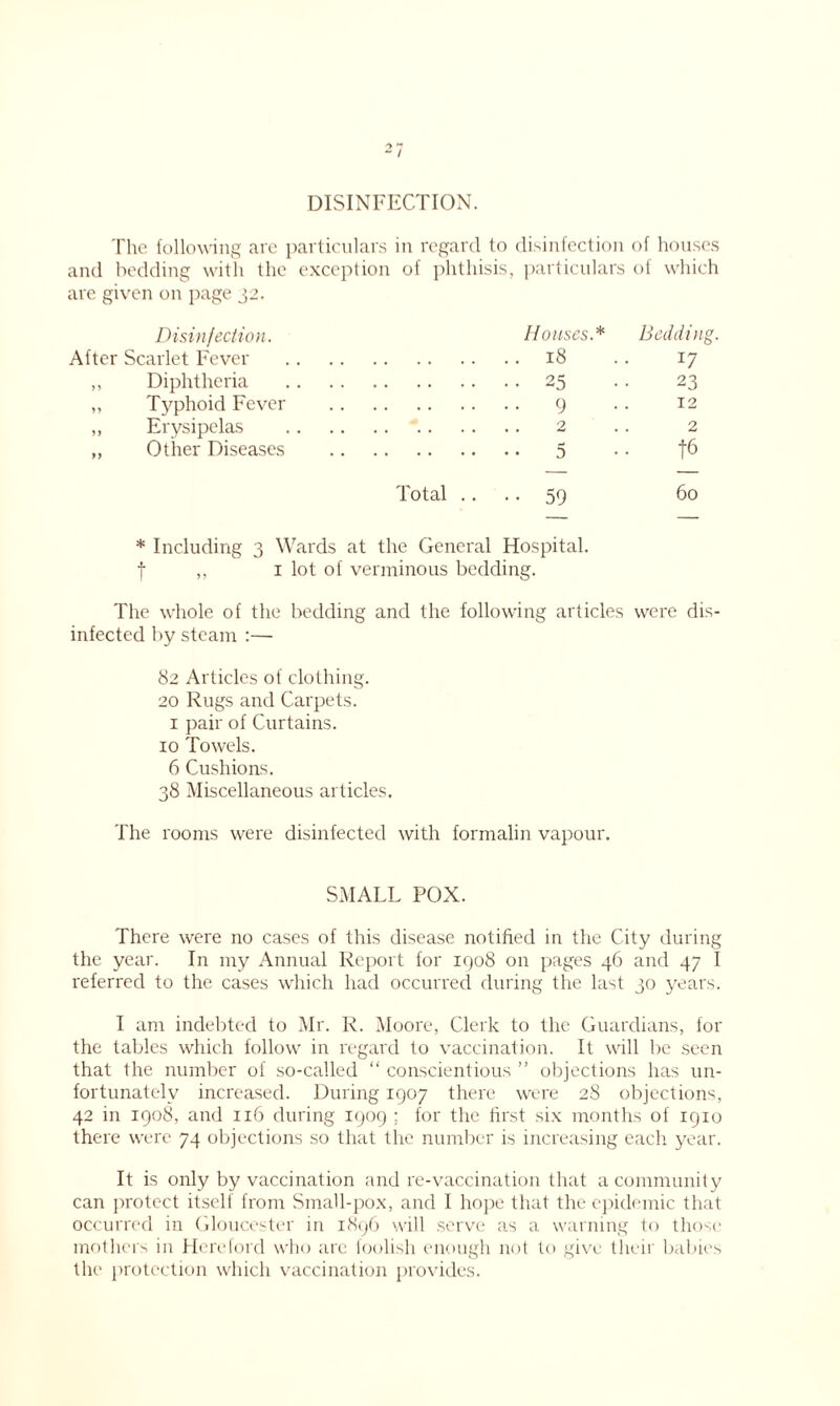 DISINFECTION. The following are particulars in regard to disinfection of houses and bedding with the exception of phthisis, particulars of which are given on page 32. Houses.* Bedding. 18 .. 17 25 •• 23 9 .. 12 2 .. 2 5 • • t6 Total .... 59 60 * Including 3 Wards at the General Hospital, f ,, 1 lot of verminous bedding. Disinfection. After Scarlet Fever ,, Diphtheria ,, Typhoid Fever ,, Erysipelas ,, Other Diseases The whole of the bedding and the following articles were dis- infected by steam :— 82 Articles of clothing. 20 Rugs and Carpets. 1 pair of Curtains. 10 Towels. 6 Cushions. 38 Miscellaneous articles. The rooms were disinfected with formalin vapour. SMALL POX. There were no cases of this disease notified in the City during the year. In my Annual Report for 1908 on pages 46 and 47 I referred to the cases which had occurred during the last 30 years. I am indebted to Mr. R. Moore, Clerk to the Guardians, for the tables which follow in regard to vaccination. It will be seen that the number of so-called “ conscientious ” objections has un- fortunately increased. During 1907 there were 28 objections, 42 in 1908, and 116 during 1909 ; for the first six months of 1910 there were 74 objections so that the number is increasing each year. It is only by vaccination and re-vaccination that a community can protect itself from Small-pox, and I hope that the epidemic that occurred in Gloucester in 1896 will serve as a warning to those mothers in Hereford who arc ioolish enough not to give their babies the protection which vaccination provides.