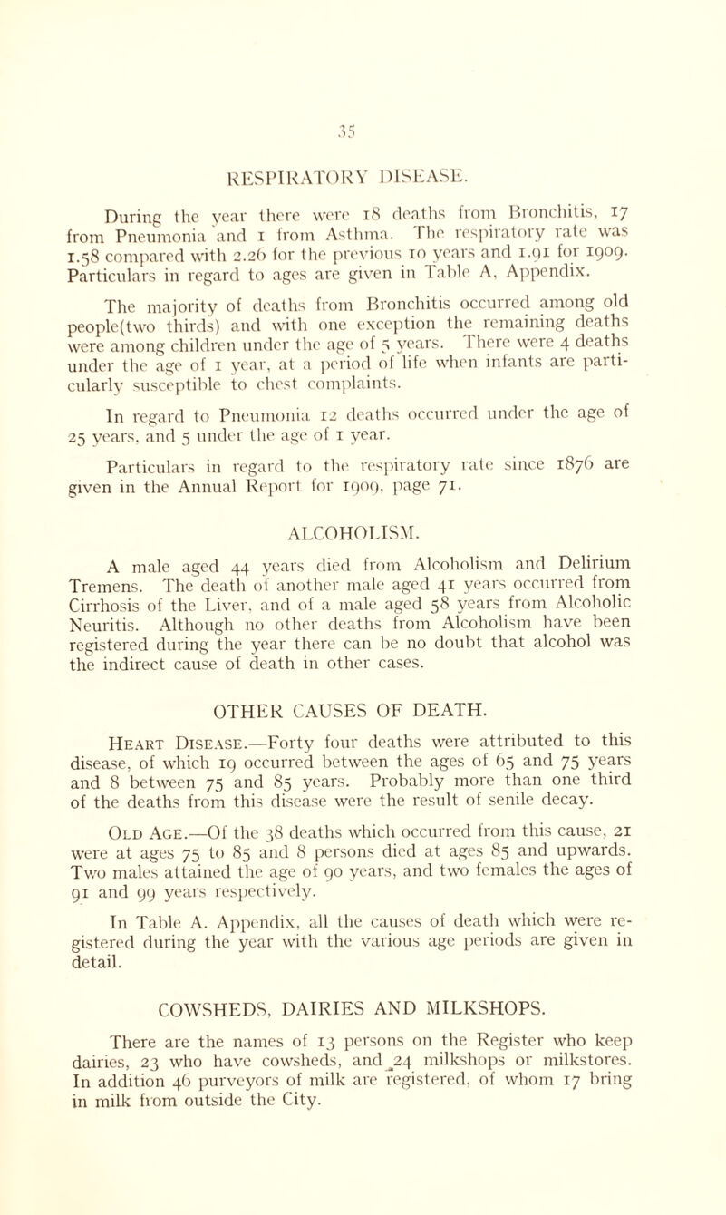 RESPIRATORY DISEASE. During the year there were 18 deaths from Bronchitis, 17 from Pneumonia and 1 from Asthma. I he respiratory late was 1.“58 compared with 2.26 for the previous 10 years and 1.91 for 1909- Particulars in regard to ages are given in 1 able A, Appendix. The majority of deaths from Bronchitis occurred among old people(two thirds) and with one exception the remaining deaths were among children under the age of 5 years. There were 4 deaths under the age of 1 year, at a period of life when infants are parti- cularly susceptible to chest complaints. In regard to Pneumonia 12 deaths occurred under the age of 25 years, and 5 under the age of 1 year. Particulars in regard to the respiratory rate since 1876 are given in the Annual Report for 1909. page 71. ALCOHOLISM. A male aged 44 years died from Alcoholism and Delirium Tremens. The death of another male aged 41 years occurred from Cirrhosis of the Liver, and of a male aged 58 years from Alcoholic Neuritis. Although no other deaths from Alcoholism have been registered during the year there can be no doubt that alcohol was the indirect cause of death in other cases. OTHER CAUSES OF DEATH. Heart Disease.—Forty four deaths were attributed to this disease, of which 19 occurred between the ages of 65 and 75 years and 8 between 75 and 85 years. Probably more than one third of the deaths from this disease were the result of senile decay. Old Age.—Of the 38 deaths which occurred from this cause, 21 were at ages 75 to 85 and 8 persons died at ages 85 and upwards. Two males attained the age of 90 years, and two females the ages of 91 and 99 years respectively. In Table A. Appendix, all the causes of deatli which were re- gistered during the year with the various age periods are given in detail. COWSHEDS, DAIRIES AND MILKSHOPS. There are the names of 13 persons on the Register who keep dairies, 23 who have cowsheds, and ^24 milkshops or milkstores. In addition 46 purveyors of milk are registered, of whom 17 bring in milk from outside the City.