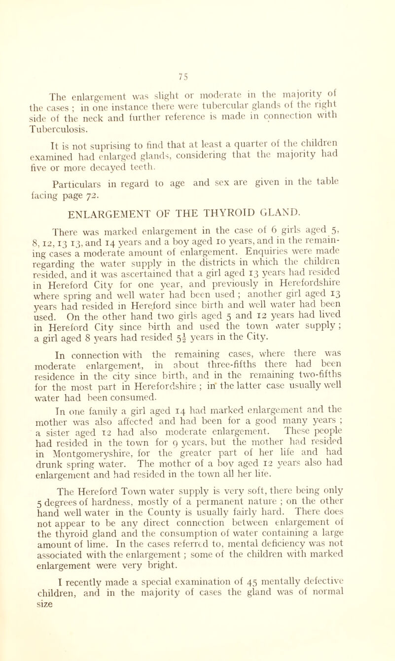 File enlargement was slight or moderate in the majority of the cases ; in one instance there were tubercular glands of the right side of the neck and further reference is made in connection with Tuberculosis. It is not suprising to find that at least a quarter of the children examined had enlarged glands, considering that the majoiity had five or more decayed teeth. Particulars in regard to age and sex are given in the table facing page 72. ENLARGEMENT OF THE THYROID GLAND. There was marked enlargement in the case of 6 gills aged 5> 8,12,13 13, and 14 years and a boy aged 10 years, and in the remain- ing cases a moderate amount of enlargement. Enquiries weie made regarding the water supply in the districts in which the childien resided, and it was ascertained that a girl aged 13 years had resided in Hereford City for one year, and previously in Herefordshire where spring and well water had been used ; another girl aged 13 years had resided in Hereford since birth and well water had been used. On the other hand two girls aged 5 and 12 years had lived in Hereford City since birth and used the town vvater supply ; a girl aged 8 years had resided 5 A years in the City. In connection with the remaining cases, where there was moderate enlargement, in about three-fifths there had been residence in the city since birth, and in the remaining two-fifths for the most part in Herefordshire ; in the latter case usually well water had been consumed. In one family a girl aged 14 had marked enlargement and the mother was also affected and had been for a good many years ; a sister aged 12 had also moderate enlargement. These people had resided in the town for 9 years, but the mother had resided in Montgomeryshire, for the greater part of her life and had drunk spring water. The mother of a boy aged 12 years also had enlargement and had resided in the town all her lite. The Hereford Town water supply is very soft, there being only 5 degrees of hardness, mostly of a permanent nature ; on the other hand well water in the County is usually fairly hard. There does not appear to be any direct connection between enlargement of the thyroid gland and the consumption of water containing a large amount of lime. In the cases referred to, mental deficiency was not associated with the enlargement; some of the children with marked enlargement were very bright. I recently made a special examination of 45 mentally defective children, and in the majority of cases the gland was of normal size