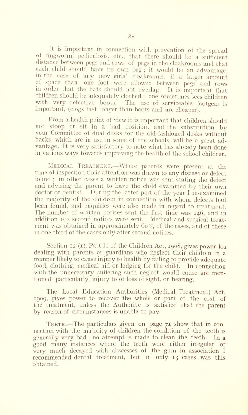 So It is important in connection with prevention of the spread of ringworm, pediculosis, etc., that there should be a sufficient distance between pegs and rows of pegs in the cloakrooms and that each child should have its own peg; it would be an advantage, in the case of any new girls’ cloakrooms, if a larger amount of space than one foot were allowed between pegs and rows in order that the hats should not overlap. It is important that children should be adequately clothed ; one sometimes sees children with very defective boots. The use of serviceable footgear is important, (clogs last longer than boots and are cheaper). From a health point of view it is important that children should not stoop or sit in a bad position, and the substitution by your Committee of dual desks for the old-fashioned desks without backs, which are in use in some of the schools, will be a great ad- vantage. It is very satisfactory to note what has already been done in various ways towards improving the health of the school children. Medical Treatment.—Where parents were present at the time of inspection their attention was drawn to any disease or defect found ; in other cases a written notice was sent stating the defect and advising the parent to have the child examined by their own doctor or dentist. During the latter part of the year I re-examined the majority of the children in connection with whom defects had been found, and enquiries were also made in regard to treatment. The number of written notices sent the first time was 146, and in addition 102 second notices were sent. Medical and surgical treat- ment was obtained in approximately 60 % of the cases, and of these in one third of the cases only after second notices. Section 12 (1), Part II of the Children Act, 1908, gives power fo.i dealing with parents or guardians who neglect their children in a manner likely to cause injury to health by failing to provide adequate food, clothing, medical aid or lodging for the child. In connection with the unnecessary suffering such neglect would cause are men- tioned particularly, injury to or loss of sight, or hearing. The Local Education Authorities (Medical Treatment) Act, 1909, gives power to recover the whoie or part of the cost of the treatment, unless the Authority is satisfied that the parent by reason of circumstances is unable to pay. Teeth.—The particulars given on page 71 show that in con- nection with the majority of children the condition of the teeth is generally very bad; no attempt is made to clean the teeth. In a good many instances where the teeth were either irregular or very much decayed with abscesses of the gum in association 1 recommended dental treatment, but in only 13 cases was this obtained.