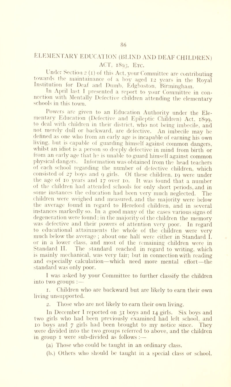 ELEMENTARY EDUCATION (BLIND AND DEAF CHILDREN) ACT, i8q), Etc. I ndcr Section 2 (i) of this Act, your Committee are contributing towards the rnaintainance of a boy aged 12 years in the Royal Institution tor Deaf and Dumb, Edgbaston, Birmingham. In April hist I presented a report to your Committee in con- ies tion with Mentally Detective children attending the elementary schools in this town. Powers are given to an Education Authority under the Ele- mentary Education (Defective and Epileptic Children) Act. 1899. to deal with children in their district, who not being imbecile, and not merely dull or backward, are defective. An imbecile may be defined as one who from an early age is incapable of earning his own living, but is capable ol guarding himself against common dangers, whilst an idiot is a person so deeply defective in mind from birth or from an early age that he is unable to guard himself against common physical dangers. Information was obtained from the head teachers of each school regarding the number of defective children, which consisted of 27 boys and 9 girls. Of these children. 19 were under the age of 10 years and 17 over 10. It was found that a number of the children had attended schools tor only short periods, and in some instances the education had been very much neglected. The children were weighed and measured, and the majority were below the average found in regard to Hereford children, and in several instances markedly so. In a good many ot the cases various signs of degeneration were found ; in the majority of the children the memory was defective and their powers of attention very poor. In regard to educational attainments the whole of the children were very much below the average ; about one half were either in Standard I. or in a lower class, and most of the remaining children were in Standard II. The standard reached in regard to writing, which is mainly mechanical, was very fair; but in connection with reading and especially calculation—which need more mental effort—the standard was only poor. I was asked by your Committee to further classify the children into two groups :— 1. Children who are backward but are likely to earn their own living unsupported. 2. Those who are not likely to earn their own living. In December I reported on 31 boys and 14 girls. Six boys and two girls who had been previously examined had left school, and ro boys and 7 girls had been brought to my notice since. They were divided into the two groups referred to above, and the children in group 1 were sub-divided as follows :— (a) Those who could lie taught in an ordinary class. (b.) Others who should be taught in a special class or school.