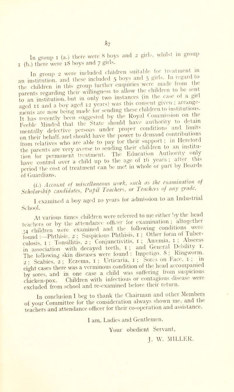 $7 In group i (a.) there were 8 boys and 2 girls, whilst in group 1 (b.) there were 18 boys and 7 girls. In group 2 were included children suitable for treatment in an institution, and these included 5 boys and 5 8‘rls- ln  the children in this group further enquiries were made bom the parents regarding their willingness to allow the children to be ^ent to an institution, but in only two instances (in the case of a girl „wri TT anfi a Poy aged 12 years) was this consent given , ariangc - ments are now being”made for sending these children to institutions. It lias recently been suggested by the Royal Commission on the Feeble Minded that the State should have authonty to detain mentally defective persons under proper conditions and limits on their behalf, and should have the power to demand contributions from relatives who are able to pay for their support; in Hereford the parents are very averse to sending their children to an institu- tion for permanent treatment. Che Education Autnouty only have control over a child up to the age of 16 years; after this period the cost of treatment can be met in whole 01 pait by Eoaids of Guardians. (1.) Account of miscellaneous work, such as the examination of Scholarship candidates, Pupil Teachers, or Teachers of any grade. I examined a boy aged 10 years for admission to an Industrial School. At various times children were referred to me either by the head teachers or by the attendance officer for examination ; altogethei ,4 children were examined and the following conditions were found : Phthisis. 2 ; Suspicious Phthisis, 1 ; Other form of luoer- culosis, 1 : Tonsillitis, 2 ; Conjunctivitis, 1 ; Anamiia, 1 ; Abscess in association with decayed teeth, 1 ; and General Debility 1. The following skin diseases were found : Impetigo. 8; Rmgwoim, 2 : Scabies, 2 ; Eczema, 1 ; Urticaria, 1 ; Sores on Face, 1 , in eiMit cases there was a verminous condition of the head accompanied by sores, and in one case a child was suffering from suspicion chicken-pox. Children with infectious or contagious disease were excluded from school and re-examined before their return. In conclusion 1 beg to thank the Chairman and other Members of your Committee for the consideration always shown me, and the teachers and attendance officer for their co-operation and assistance. 1 am, Ladies and Gentlemen, Your obedient Servant, J. W. MILLER.