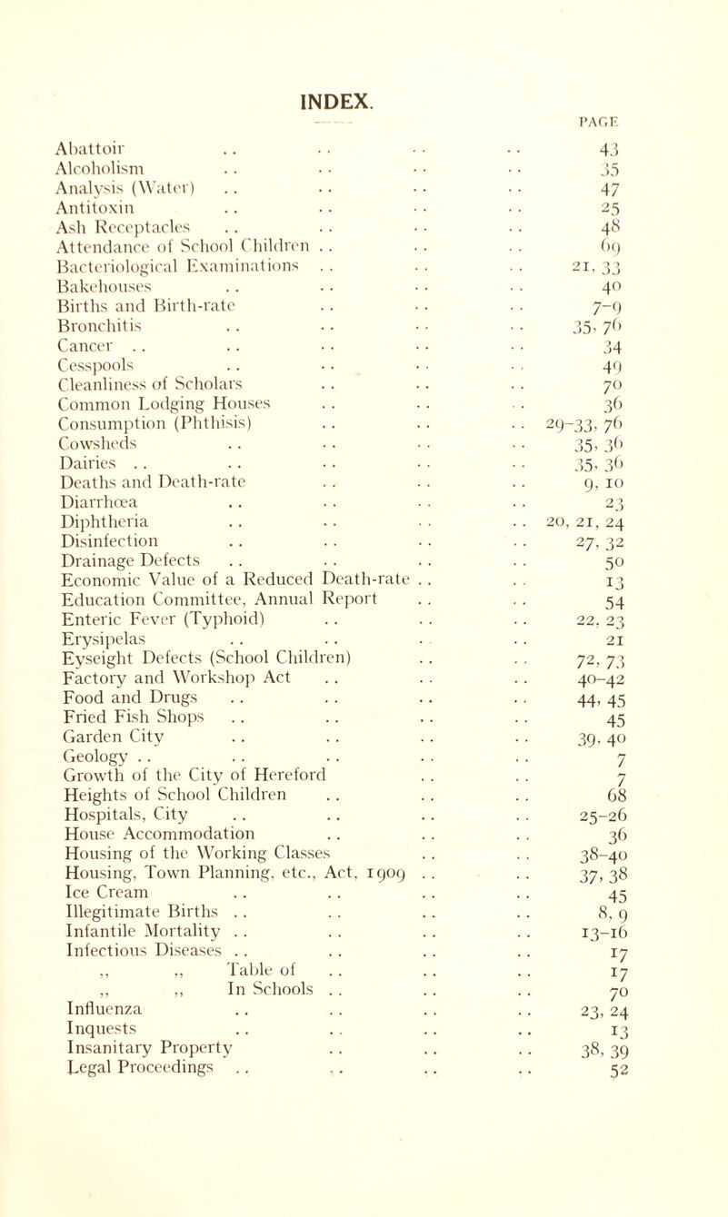 INDEX. PAGE Abattoir .. . . • • .. 43 Alcoholism .. • • • • • • J5 Analysis (Water) .. .. .. .. 47 Antitoxin .. .. ■ • •. 25 Ash Receptacles .. .. • • .. 48 Attendance of School Children .. .. . . 69 Bacteriological Examinations . . .. . . 21, 33 Bakehouses .. • • • • • ■ 40 Births and Birth-rate .. .. .. 7-9 Bronchitis .. • • • • • • 35, 7b Cancer .. .. •. ■ • • • 34 Cesspools .. • • • ■ • 44 Cleanliness of Scholars . . . . . . 70 Common Lodging Houses .. . . . . 36 Consumption (Phthisis) . . . . . . 29-33, 7b Cowsheds .. .. ■ . .. 35,36 Dairies . . . . . . • . . . 35, 36 Deaths and Death-rate . . . . .. 9, 10 Diarrhoea .. .. • . .. 23 Diphtheria .. .. • . .. 20, 21, 24 Disinfection .. .. .. .. 27, 32 Drainage Defects .. .. . . .. 50 Economic Value of a Reduced Death-rate . . . . 13 Education Committee, Annual Report . . . . 54 Enteric Fever (Typhoid) . . . . . . 22, 23 Erysipelas .. .. . . .. 21 Eyseight Defects (School Children) . . . . 72, 73 Factory and Workshop Act .. . . .. 40-42 Food and Drugs . . . . . . .. 44, 45 Fried Fish Shops .. . . . . . . 45 Garden City . . .. .. . . 39, 40 Geology .. .. .. . . .. 7 Growth of the City of Hereford . . . . 7 Heights of School Children .. . . . . 68 Hospitals, City .. .. .. .. 25-26 House Accommodation .. . . . . 36 Housing of the Working Classes . . . . 38-40 Housing, Town Planning, etc., Act, 1909 . . . . 37, 38 Ice Cream .. . . .. .. 45 Illegitimate Births .. . . . . . . 8, 9 Infantile Mortality . . . . . . . . 13-16 Infectious Diseases .. . . .. .. 17 ,, ,, Table of .. .. 17 ,, ,, In Schools . . .. .. 70 Influenza .. . . . . . . 23, 24 Inquests .. .. .. .. 13 Insanitary Property .. .. .. 38,39 Legal Proceedings .. .. .. .. 52