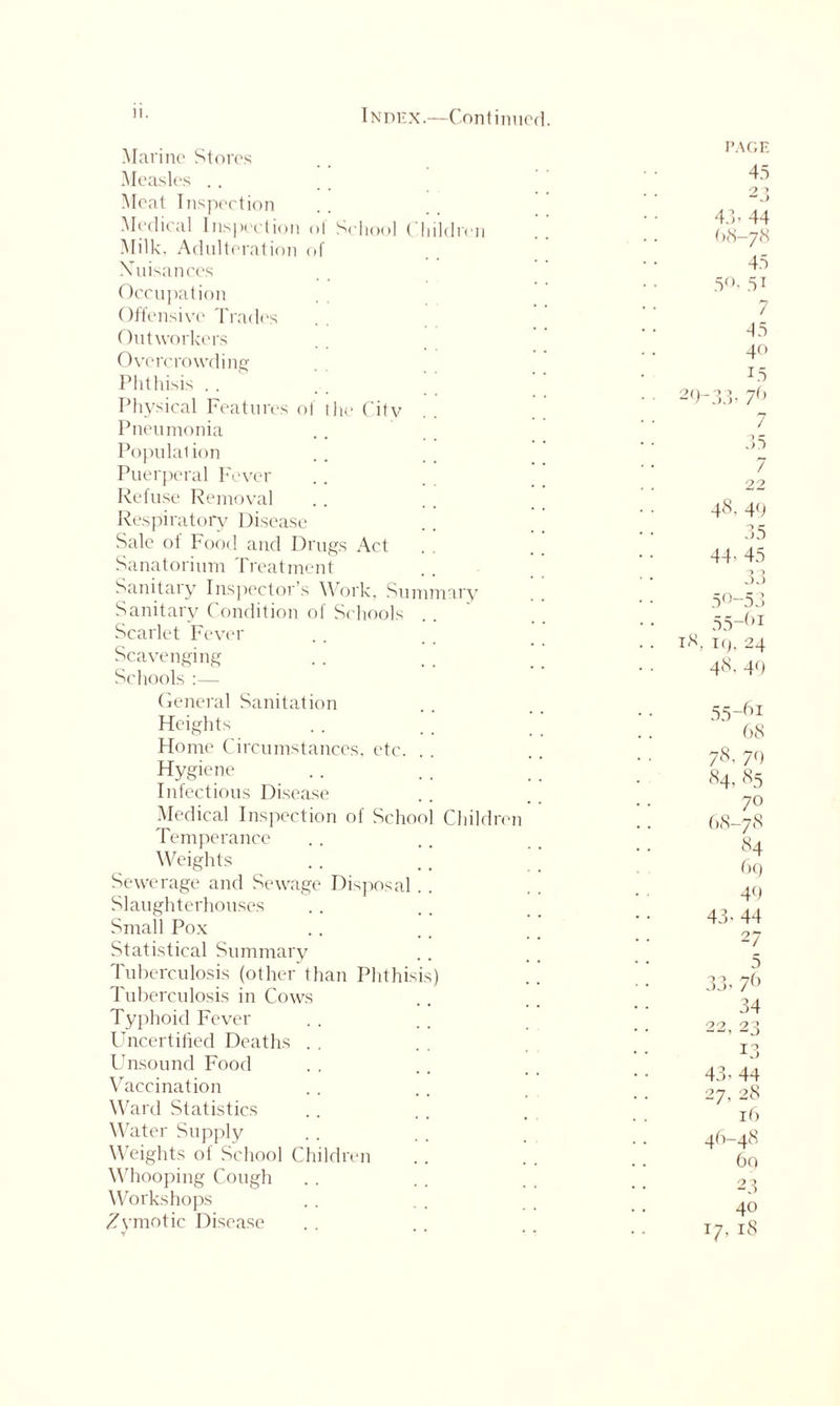 ”• Index.—Continued. Marine Stores Measles Meat Inspection Medical Inspection of School ( hildren Milk. Adulteration of Xuisances Occupation Offensive Trades Outworkers Overcrowding Phthisis Physical Features of the City Pneumonia Populal ion Puerperal Fever Refuse Removal Respiratory Disease Sale of Food and Drugs Act Sanatorium Treatment Sanitary Inspector’s Work, Summary Sanitary Condition of Schools Scarlet Fever Scavenging Schools :— General Sanitation Heights Home Circumstances, etc. Hygiene Infectious Disease Medical Inspection of School Children Temperance Weights Sewerage and Sewage Disposal.. Slaughterhouses Small Pox Statistical Summary Tuberculosis (other than Phthisis) Tuberculosis in Cows Typhoid Fever Uncertified Deaths Unsound Food Vaccination Ward Statistics Water Supply Weights of School Children Whooping Cough Workshops Zymotic Disease PAGE 45 O O 43. 44 68-78 45 5°. 5i 7 45 40 1.5 29-33. 7(> 7 35 7 22 48. 49 35 44- 45 50-53 55-()I 18, 19, 24 48, 40 55-61 68 78. 79 84. 85 70 68-78 84 69 40 43-44 27 5 33- 76 34 22, 23 13 43- 44 27, 28 it) 46-48 60 23 40 17, 18