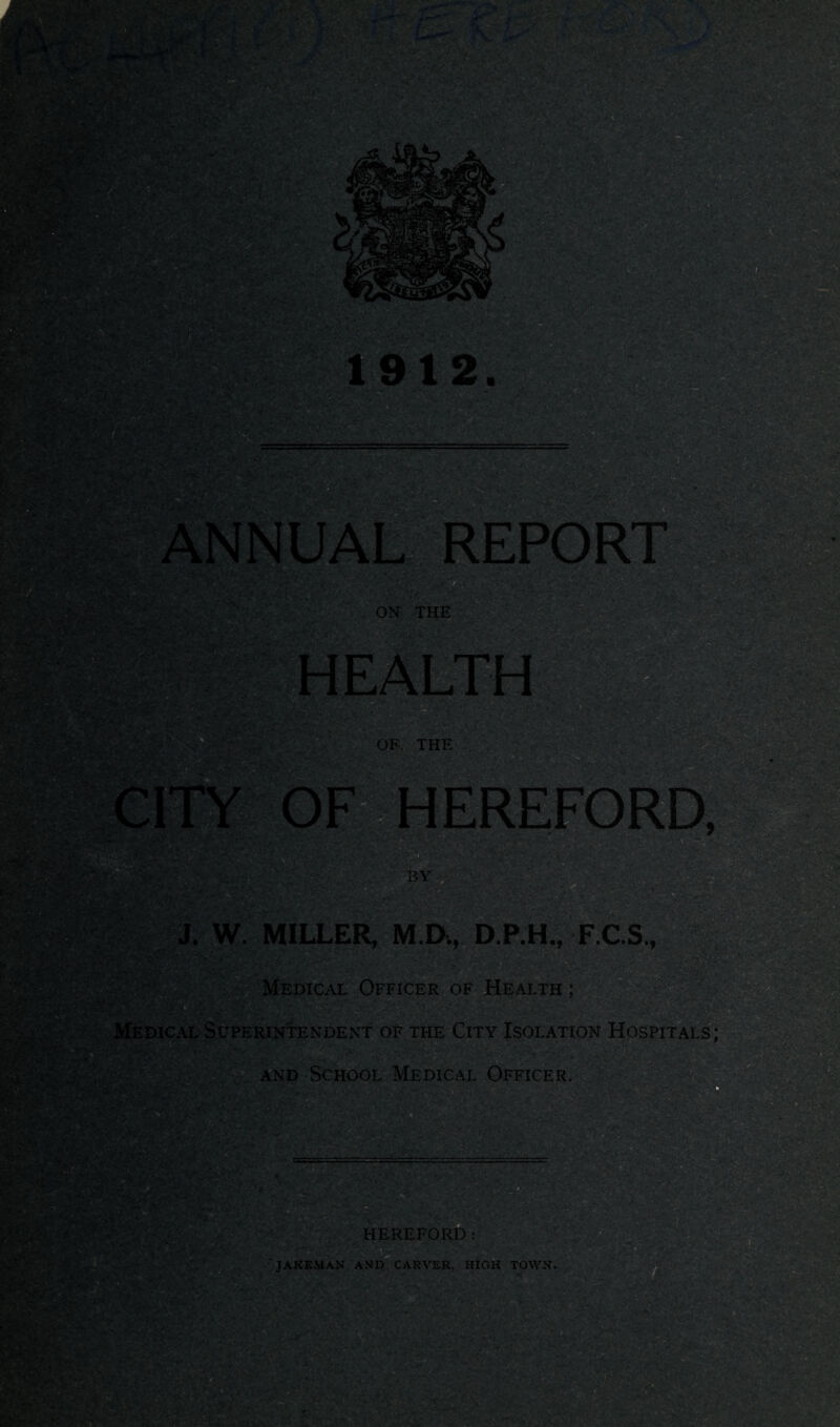 ’’sis ' , 1912. ON THE OF. THE 1EREFO BY uw BsSfe; J. W. MILLER, M.D., D.P.H., F.C.S., ' Medical Officer of Health ; Medical Superintendent of the City Isolation Hospitals; and School Medical Officer. HEREFORD: