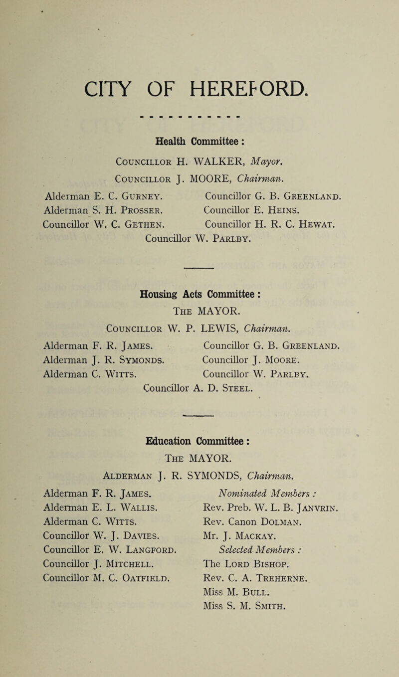 CITY OF HEREFORD Health Committee: Councillor H. WALKER, Mayor. Councillor J. MOORE, Chairman. Alderman E. C. Gurney. Councillor G. B. Greenland. Alderman S. H. Prosser. Councillor E. Heins. Councillor W. C. Gethen. Councillor H. R. C. Hewat. Councillor W. Parlby. Housing Acts Committee: The MAYOR. Councillor W. P. LEWIS, Chairman. Alderman F. R. James. Councillor G. B. Greenland. Alderman J. R. Symonds. Councillor J. Moore. Alderman C. Witts. Councillor W. Parlby. Councillor A. D. Steel. Education Committee: The MAYOR. Alderman J. R. SYMONDS, Chairman. Alderman F. R. James. Alderman E. L. Wallis. Alderman C. Witts. Councillor W. J. Davies. Councillor E. W. Langford. Councillor J. Mitchell. Councillor M. C. Oatfield. Nominated Members : Rev. Preb. W. L. B. Janvrin. Rev. Canon Dolman. Mr. J. Mackay. Selected Members : The Lord Bishop. Rev. C. A. Treherne. Miss M. Bull.