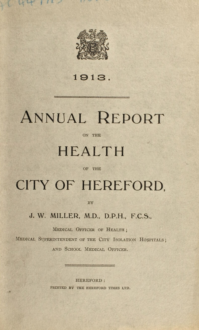 1913 Annual Report on THE HEALTH OF THE CITY OF HEREFORD, BY J. W, MILLER, M.D., D.P.H., F.C.S., Medical Officer of Health ; Medical Superintendent of the City Isolation Hospitals ; and School Medical Officer. » c- HEREFORD: PRINTED BY THE HEREFORD TIMES LTD.