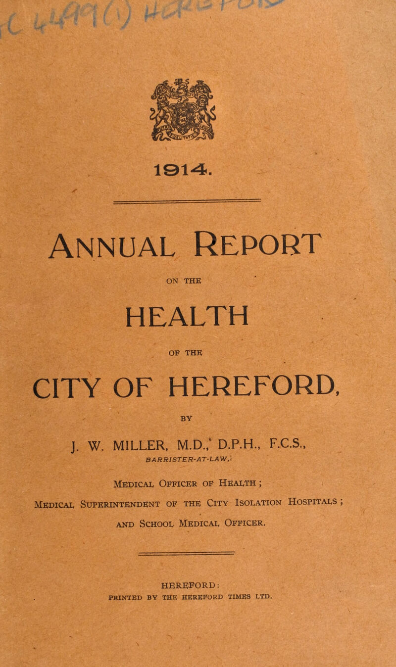 1914. Annual Report ON THE HEALTH OF THE CITY OF HEREFORD, J. W. MILLER, M.D.; D.P.H., F.C.S., BARRISTER-AT-LAW, Medical Officer of Health ; Medical Superintendent of the City Isolation Hospitals ; and School Medical Officer. HEREFORD: PRINTED BY THE HEREFORD TIMES LTD.