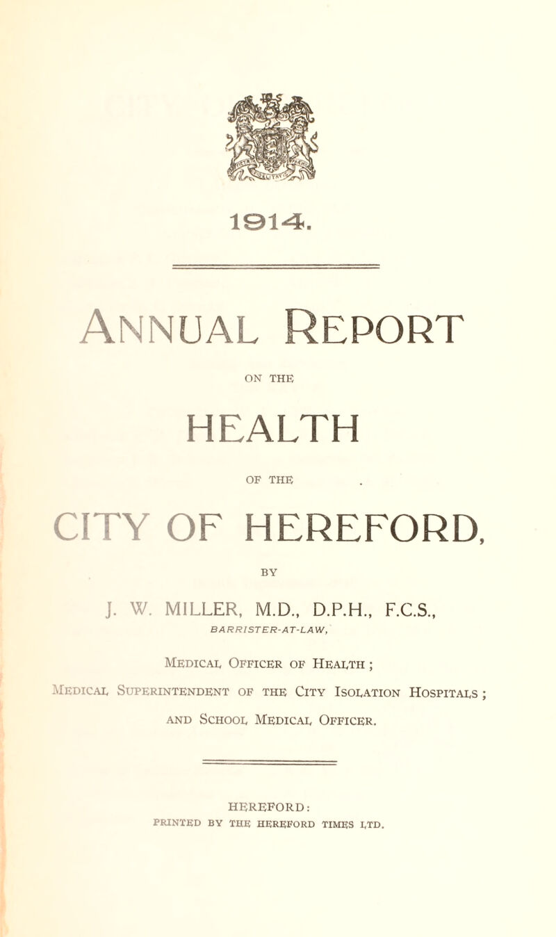 1914 Annual Report ON THE HEALTH OF THE CITY OF HEREFORD, J. W. MILLER, M.D., D.P.H., F.C.S., BARRISTER-AT-LAW, Medical Officer of Health ; Medical Superintendent of the City Isolation Hospitals ; and School Medical Officer. HEREFORD: PRINTED BY THE HEREFORD TIMES LTD.