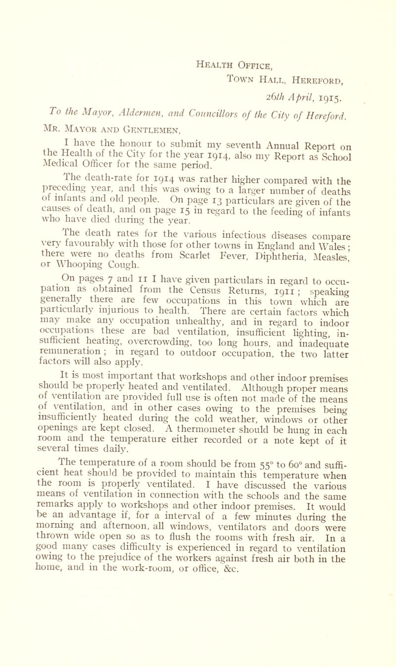 Health Office, Town Hall, Hereford, 26th April, 1915. To the Mayor, Aldermen, and Councillors; of the City of Hereford. Mr. Mayor and Gentlemen, I have the honour to submit my seventh Annual Report on the Heat th of the City for the year 1914, also my Report as .School Medical Officer for the same period. the death-rate lor 1914 was rather higher compared with the preceding \ ear, and this was owing to a larger number of deaths oi infants and old people. On page 13 particulars are given of the causes oi death, and on page 15 in regard to the feeding of infants who have died during the year. Ihe death rates tor the various infectious diseases compare \ ery favourably with those for other towns in England and Wales; there were 110 deaths from .Scarlet Fever, Diphtheria, Measles’ or Whooping Cough. . On pages 7 and 11 I have given particulars in regard to occu- pation as obtained from the Census Returns, 1911 ; speaking generally there are few occupations in this town which are particularly injurious to health. There are certain factors which may make any occupation unhealthy, and in regard to indoor occupations these are bad ventilation, insufficient lighting, in- sufficient heating, overcrowding, too long hours, and inadequate remuneration ; in regard to outdoor occupation, the two latter factors will also apply. It is most important that workshops and other indoor premises should be properly heated and ventilated. Although proper means of ventilation are provided full use is often not made of the means of ventilation, and in other cases owing to the premises being insufficiently heated during the cold weather, windows or other openings are kept closed. A thermometer should be hung in each room and the temperature either recorded or a note kept of it several times daily. The temperature of a room should be from 550 to 6o° and suffi- cient heat should be provided to maintain this temperature when the room is properly ventilated. I have discussed the various means of ventilation in connection with the schools and the same remarks apply to workshops and other indoor premises. It would be an advantage if, for a interval of a few minutes during the morning and afternoon, all windows, ventilators and doors were thrown wide open so as to flush the rooms with fresh air. In a good many cases difficulty is experienced in regard to ventilation owing to the prejudice of the workers against fresh air both in the home, and in the work-room, or office, &c.