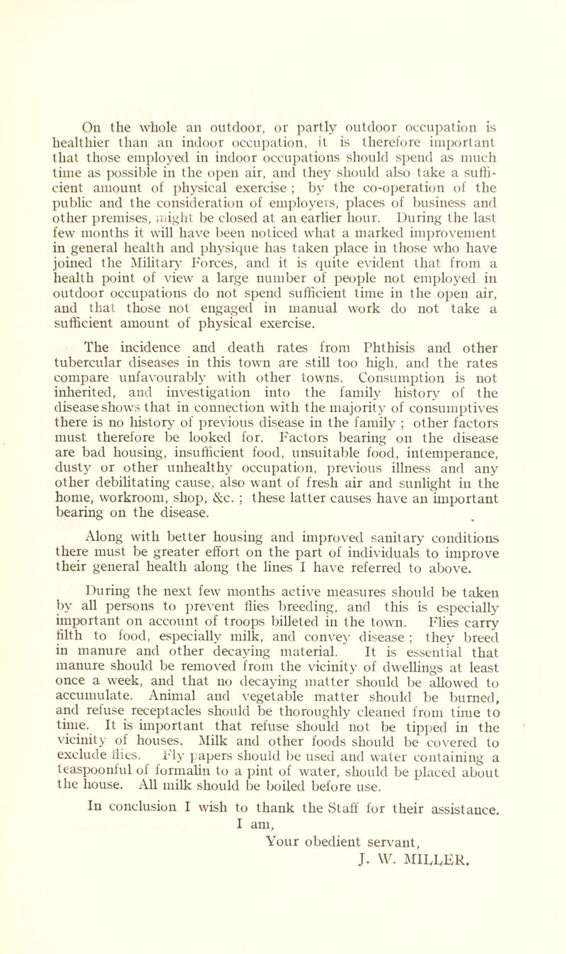 Oil the whole an outdoor, or partly outdoor occupation is healthier than an indoor occupation, it is therefore important that those employed in indoor occupations should spend as much time as possible in the open air, and they should also take a suffi- cient amount of physical exercise ; by the co-operation of the public and the consideration of employers, places of business and other premises, might be closed at an earlier hour. During the last few months it will have been noticed what a marked improvement in general health and physique has taken place in those who have joined the Military Forces, and it is quite evident that from a health point of view a large number of people not employed in outdoor occupations do not spend sufficient time in the open air, and that those not engaged in manual work do not take a sufficient amount of physical exercise. The incidence and death rates from Phthisis and other tubercular diseases in this town are still too high, and the rates compare unfavourably with other towns. Consumption is not inherited, and investigation into the family history of the disease shows that in connection with the majority of consumptives there is no history of previous disease in the family ; other factors must therefore be looked for. Factors bearing on the disease are bad housing, insufficient food, unsuitable food, intemperance, dusty or other unhealthy occupation, previous illness and any other debilitating cause, also want of fresh air and sunlight in the home, workroom, shop, &c. ; these latter causes have an important bearing on the disease. Along with better housing and improved sanitary conditions there must be greater effort on the part of individuals to improve their general health along the lines I have referred to above. During the next few months active measures should be taken by all persons to prevent flies breeding, and this is especially important on account of troops billeted in the town. Flies carry tilth to food, especially milk, and convey disease ; they breed in manure and other decaying material. It is essential that manure should be removed from the vicinity of dwellings at least once a week, and that no decaying matter should be allowed to accumulate. Animal and vegetable matter should be burned, and refuse receptacles should be thoroughly cleaned from time to time. It is important that refuse should not be tipped in the vicinity of houses. Milk and other loods should be covered to exclude flies. Fly papers should be used and water containing a teaspoonful of formalin to a pint of water, should be placed about the house. All milk should be boiled before use. In conclusion I wish to thank the Staff for their assistance. I am, Your obedient servant, J. W. MILDER.
