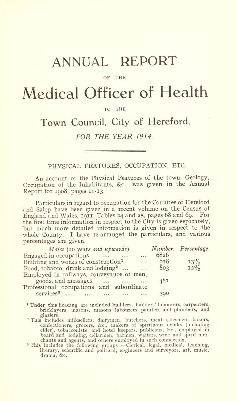 ANNUAL REPORT OF THE Medical Officer of Health TO THE Town Council, City of Hereford, FOR THE YEAR 1914. PHYSICAL FEATURES, OCCUPATION, ETC. An account of the Physical Features of the town, Geology, Occupation of the Inhabitants, &c., was given in the Annual Report for 1908, pages 11-13. Particulars in regard to occupation for the Counties of Hereford and Salop have been given in a recent volume on the Census of England and Wales, 1911, Tables 24 and 25, pages 68 and 69. For the first time information in respect to the City is given separately, but much more detailed information is given in respect to the whole County. I have re-arranged the particulars, and various percentages are given. Males (10 years and upwards). Number. Engaged in occupations ... 6826 Building and works of construction1 ... 918 Food, tobacco, drink and lodging2 ... ... 803 Employed in railways, conveyance of men, goods, and messages ... 481 Professional occupations and subordinate services3 390 Percentage. 13% 12% 1 Under this heading are included builders, builders’ labourers, carpenters, bricklayers, masons, masons’ labourers, painters and plumbers, and glaziers. 2 This includes milksellers, dairymen, butchers, meat salesmen, bakers, confectioners, grocers, &c., makers of spirituous drinks (including cider), tobacconists and hotel keepers, publicans, &c., employed in board and lodging, cellarmen, barmen, waiters, wine and spirit mer- chants and agents, and others employed in such connection. 3 This includes the following groups :—Clerical, legal, medical, teaching, literary, scientific and political, engineers and surveyors, art, music, drama, &e.