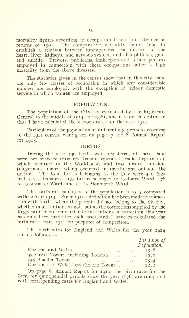 mortality figures according to occupation taken from the census returns of 1901. The comparative mortality figures tend to establish a relation between intemperance and diseases of the heart, liver, kidneys, and nervous system, and also phthisis, gout and suicide. Brewers, publicans, innkeepers and others persons employed in connection with these occupations suffer a high mortality from the above diseases. The statistics given in the census show that in this city there are only few classes of occupation in which any considerable number are employed, with the exception of indoor domestic service in which women are employed. POPULATION. The population of the City, as estimated by the Registrar- General to the middle of 1914, is 22,981, and it is on this estimate that I have calculated the various rates for the year 1914. Particulars of the population at different age periods according to the 1911 census, were given on pages 7 and 8, Annual Report for 1913. BIRTHS. During the year 440 births were registered, of these there were two outward transfers (female legitimate, male illegitimate), which occurred in the Workhouse, and two inward transfers (illegitimate males) which occurred in institutions outside the district. The total births belonging to the City were 440 (225 males, 215 females); 173 births belonged to Ledbury Ward, 176 to Leominster Ward, and 91 to Monmouth Ward. The birth-rate per 1,000 of the population is 19.5, compared with 22.6 for 1913. Since 1911 a deduction has been made in connec- tion with births, where the parents did not belong to the district, whether in institutions or not, but as the corrections supplied by the Registrar-General only refer to institutions, a correction this year has only been made for such cases, and I have re-calculated the birth-rates from 1911 for purposes of comparison. The birth-rates for England and Wales for the year 1914 are as follows :— Per 1,000 of Population. England and Wales ... ... 23.8 97 Great Towns, including London 25.0 145 Smaller Towns 23.9 England and WTales, less the 242 Towns... ... 22.2 On page 8, Annual Report for 1910, the birth-rates for the City, for quinquennial periods since the year 1876, are compared with corresponding rates for England and Wales.
