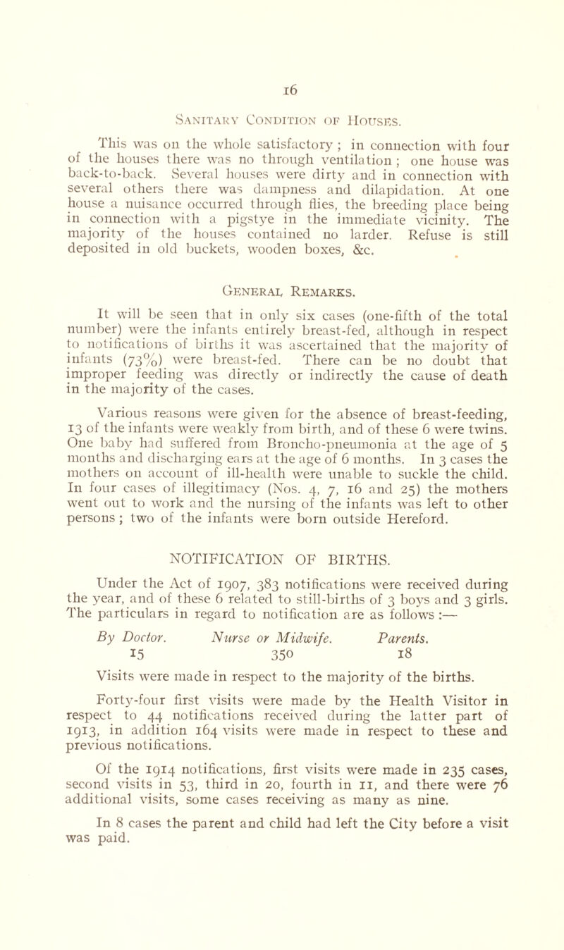 Sanitary Condition of Houses. This was on the whole satisfactory ; in connection with four of the houses there was no through ventilation ; one house was back-to-back. Several houses were dirty and in connection with several others there was dampness and dilapidation. At one house a nuisance occurred through flies, the breeding place being in connection with a pigstye in the immediate vicinity. The majority of the houses contained no larder. Refuse is still deposited in old buckets, wooden boxes, &c. General Remarks. It will be seen that in only six cases (one-fifth of the total number) were the infants entirely breast-fed, although in respect to notifications of births it was ascertained that the majority of infants (73%) were breast-fed. There can be no doubt that improper feeding was directly or indirectly the cause of death in the majority of the cases. Various reasons were given for the absence of breast-feeding, 13 of the infants were weakly from birth, and of these 6 were twins. One baby had suffered from Broncho-pneumonia at the age of 5 months and discharging ears at the age of 6 months. In 3 cases the mothers on account of ill-health were unable to suckle the child. In four cases of illegitimacy (Nos. 4, 7, 16 and 25) the mothers went out to work and the nursing of the infants was left to other persons ; two of the infants were born outside Hereford. NOTIFICATION OF BIRTHS. Under the Act of 1907, 383 notifications were received during the year, and of these 6 related to still-births of 3 boys and 3 girls. The particulars in regard to notification are as follows :— By Doctor. Nurse or Midwife. Parents. 15 350 18 Visits were made in respect to the majority of the births. Forty-four first visits were made by the Health Visitor in respect to 44 notifications received during the latter part of 1913, in addition 164 visits were made in respect to these and previous notifications. Of the 1914 notifications, first visits were made in 235 cases, second visits in 53, third in 20, fourth in 11, and there were 76 additional visits, some cases receiving as many as nine. In 8 cases the parent and child had left the City before a visit was paid.