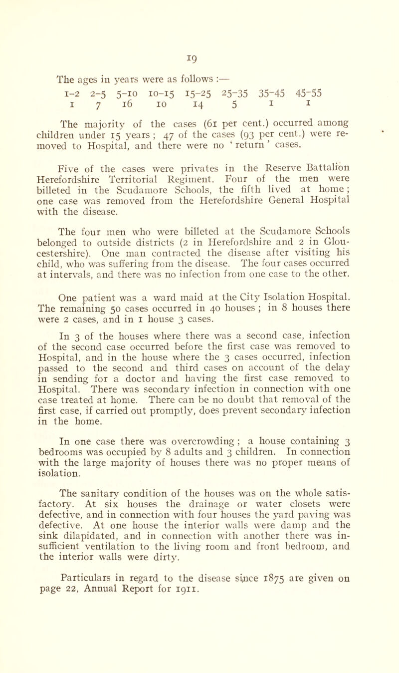 The ages in years were as follows :— 1-2 2-5 5-10 10-15 15~25 25-35 35-45 45-55 1 7 16 10 14 5 1 1 The majority of the cases (61 per cent.) occurred among children under 15 years ; 47 of the cases (93 per cent.) were re- moved to Hospital, and there were no ‘ return ’ cases. Five of the cases were privates in the Reserve Battalion Herefordshire Territorial Regiment. Four of the men were billeted in the Scudamore Schools, the fifth lived at home; one case was removed from the Herefordshire General Hospital with the disease. The four men who were billeted at the Scudamore Schools belonged to outside districts (2 in Herefordshire and 2 in Glou- cestershire). One man contracted the disease after visiting his child, who was suffering from the disease. The four cases occurred at intervals, and there was no infection from one case to the other. One patient was a ward maid at the City Isolation Hospital. The remaining 50 cases occurred in 40 houses ; in 8 houses there were 2 cases, and in 1 house 3 cases. In 3 of the houses where there was a second case, infection of the second case occurred before the first case was removed to Hospital, and in the house where the 3 cases occurred, infection passed to the second and third cases on account of the delay in sending for a doctor and having the first case removed to Hospital. There was secondary infection in connection with one case treated at home. There can be no doubt that removal of the first case, if carried out promptly, does prevent secondary infection in the home. In one case there was overcrowding ; a house containing 3 bedrooms was occupied by 8 adults and 3 children. In connection with the large majority of houses there was no proper means of isolation. The sanitary condition of the houses was on the whole satis- factory. At six houses the drainage or water closets were defective, and in connection with four houses the yard paving was defective. At one house the interior walls were damp and the sink dilapidated, and in connection with another there was in- sufficient ventilation to the living room and front bedroom, and the interior walls were dirty. Particulars in regard to the disease since 1875 are given on page 22, Annual Report for 1911.