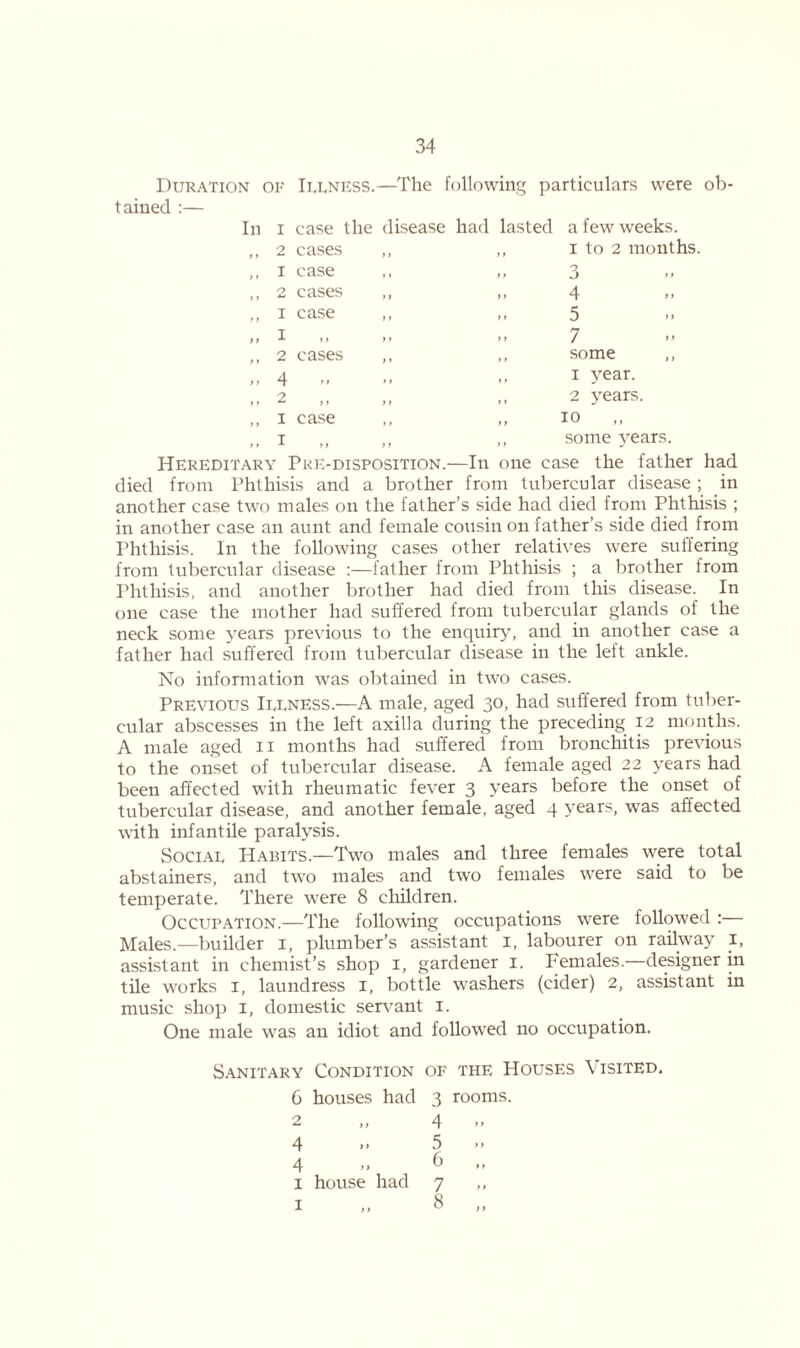 Duration of Illness.—The following particulars were ob- tained :— In i case the disease had lasted a few weeks. 2 cases > i ) t 1 to 2 mont 1 case >» t) 3 2 cases ») y f 4 1 case > > )» 5 I ) > )» 7 2 cases >» y t some , 4 .. >» * y 1 year. 2 f > t» 2 years. 1 case f t ) t 10 1 ) f 11 some years. Hereditary Pre-disposition.—In one case the father had died from Phthisis and a brother from tubercular disease ; in another case two males on the father’s side had died from Phthisis ; in another case an aunt and female cousin on father’s side died from Phthisis. In the following cases other relatives were suffering from tubercular disease :—father from Phthisis ; a brother from Phthisis, and another brother had died from this disease. In one case the mother had suffered from tubercular glands of the neck some years previous to the enquiry, and in another case a father had suffered from tubercular disease in the left ankle. No information was obtained in two cases. Previous Illness.—A male, aged 30, had suffered from tuber- cular abscesses in the left axilla during the preceding 12 months. A male aged 11 months had suffered from bronchitis previous to the onset of tubercular disease. A female aged 22 years had been affected with rheumatic fever 3 years before the onset of tubercular disease, and another female, aged 4 years, wTas affected with infantile paralysis. Social Habits.—Two males and three females were total abstainers, and two males and two females were said to be temperate. There were 8 children. Occupation.—The following occupations were followed : Males.—builder 1, plumber’s assistant 1, labourer on railway I, assistant in chemist’s shop 1, gardener 1. Females.- designer in tile works 1, laundress 1, bottle washers (cider) 2, assistant in music shop 1, domestic servant 1. One male was an idiot and followed no occupation. Sanitary Condition of the Houses \ isited. C houses had 3 rooms. 2 4 4 > > 5 4 6 I house had 7 ,, 1 8 ,,