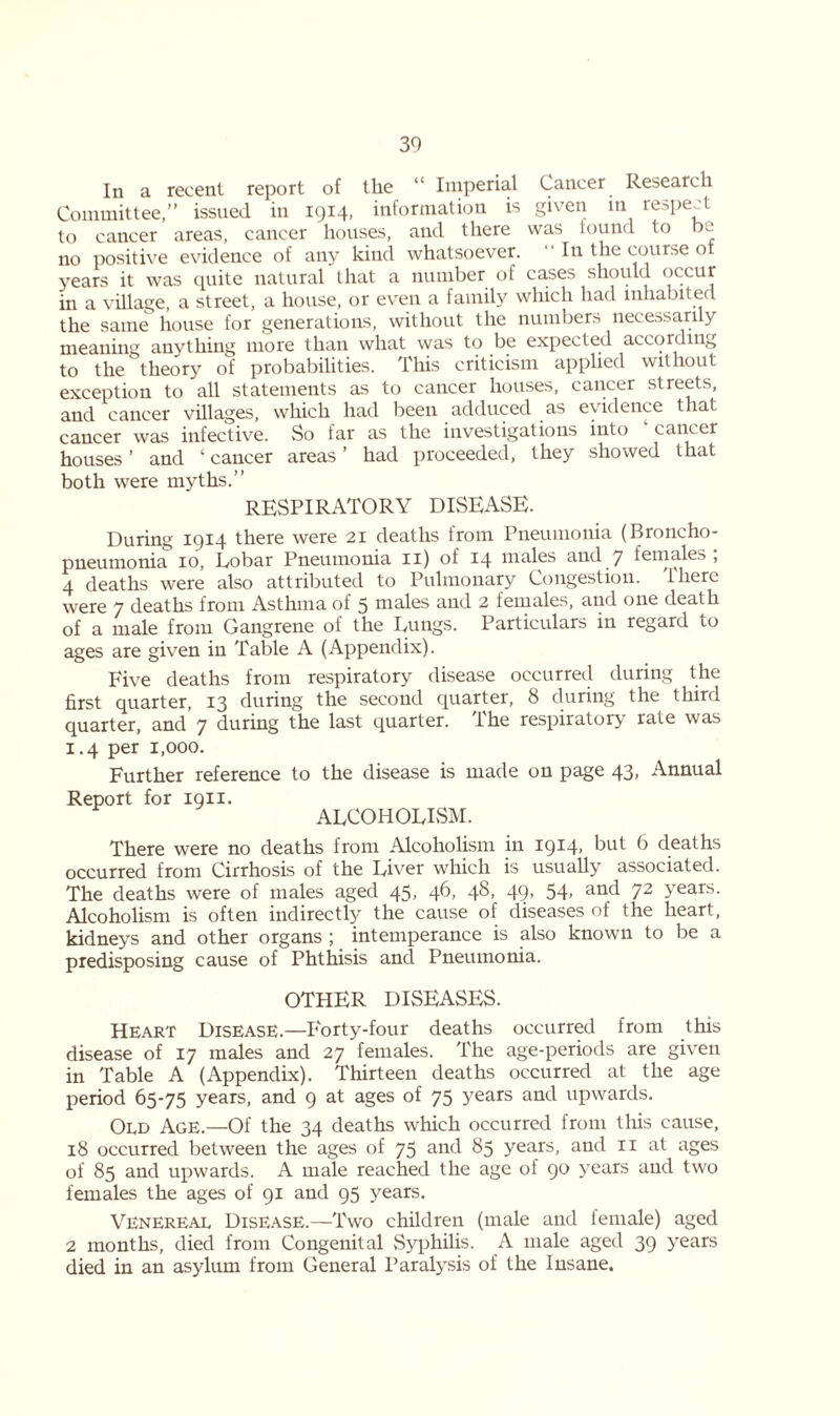 In a recent report of the “ Imperial Cancer. Research Committee,” issued in 1914, information is given in respect to cancer areas, cancer houses, and there was lound to be no positive evidence of any kind whatsoever. “ In the course ot years it was quite natural that a number of cases should occur in a village, a street, a house, or even a family which had inhabited the same house for generations, without the numbers necessarily meaning anything more than what was to be expected accort ing to the theory of probabilities. This criticism applied without exception to all statements as to cancer houses, cancer streets, and cancer villages, which had been adduced as evidence that cancer was infective. So far as the investigations into cancer houses ’ and ‘ cancer areas ’ had proceeded, they showed that both were myths.” RESPIRATORY DISEASE. During 1914 there were 21 deaths from Pneumonia (Broncho- pneumonia 10, Lobar Pneumonia 11) of 14 males and 7 females, 4 deaths were also attributed to Pulmonary Congestion, 'there were 7 deaths from Asthma of 5 males and 2 females, and one death of a male from Gangrene of the Lungs. Particulars in regard to ages are given in Table A (Appendix). Five deaths from respiratory disease occurred during the first quarter, 13 during the second quarter, 8 during the third quarter, and 7 during the last quarter. The respiratory rate was 1.4 per 1,000. Further reference to the disease is made on page 43, Annual Report for 1911. ALCOHOLISM. There were no deaths from Alcoholism in 1914> but 6 deaths occurred from Cirrhosis of the Liver which is usually associated. The deaths were of males aged 45, 46, 48, 49, 54, and 72 years. Alcoholism is often indirectly the cause of diseases of the heart, kidneys and other organs ; intemperance is also known to be a predisposing cause of Phthisis and Pneumonia. OTHER DISEASES. Heart Disease.—Forty-four deaths occurred from this disease of 17 males and 27 females. The age-periods are given in Table A (Appendix). Thirteen deaths occurred at the age period 65-75 years, and 9 at ages of 75 years and upwards. Old Age.—Of the 34 deaths which occurred from tins cause, 18 occurred between the ages of 75 and 85 years, and 11 at ages of 85 and upwards. A male reached the age of 90 years and two females the ages of 91 and 95 years. Venereal Disease.—Two children (male and female) aged 2 months, died from Congenital Syphilis. A male aged 39 years died in an asylum from General Paralysis of the Insane.