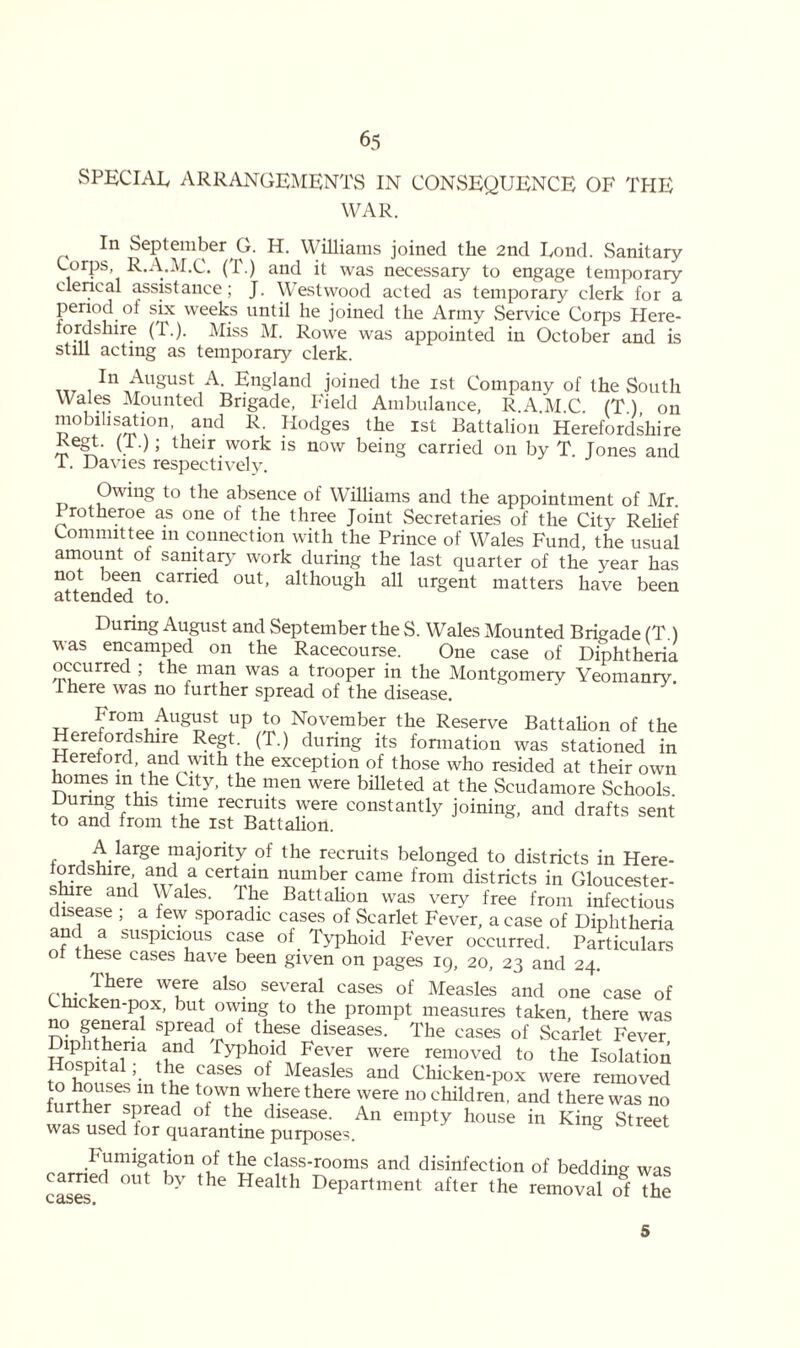 SPECIAL ARRANGEMENTS IN CONSEQUENCE OF THE WAR. In September G. H. Williams joined the 2nd Uond. Sanitary Corps, R.A.M.C. (1\) and it was necessary to engage temporary clerical assistance; J. Westwood acted as temporary clerk for a period of six weeks until he joined the Army Service Corps Here- tordsmre (T.). Miss M. Rowe was appointed in October and is still acting as temporary clerk. 111 August A. England joined the 1st Company of the South Wales Mounted Brigade, Field Ambulance, R.A.M.C. (T.), on mobihsation and R. Hodges the ist Battalion Herefordshire ^egt- (!•); their work is now being carried on by T. Tones and T. Davies respectively. Owing to the absence of Williams and the appointment of Mr. Frotheroe as one of the three Joint Secretaries of the City Relief Committee in connection with the Prince of Wales Fund, the usual amount of sanitary work during the last quarter of the year has n°t deen carried out, although all urgent matters have been attended to. During August and September the S. Wales Mounted Brigade (T.) was encamped on the Racecourse. One case of Diphtheria occurred ; the man was a trooper in the Montgomery Yeomanry. There was no further spread of the disease. From August up to November the Reserve Battalion of the Herefordshire Regt (T.) during its formation was stationed in Hereford, and with the exception of those who resided at their own homes in the City, the men were billeted at the Scudamore Schools During this time recruits were constantly joining, and drafts sent to and from the ist Battalion. A large majority of the recruits belonged to districts in Here- tordshire and a certain number came from districts in Gloucester- shire and Wales. The Battalion was very free from infectious disease ; a few sporadic cases of Scarlet Fever, a case of Diphtheria a?la susPlcl°us case of Typhoid Fever occurred. Particulars ot these cases have been given on pages 19, 20, 23 and 24. There were also several cases of Measles and one case of Lnicken-pox, but owing to the prompt measures taken there was Dinftw SPTdr°f t!hefe diseases- The cases of Scarlet Fever H?snhflina if' Typhoid Fever were removed to the Isolation Hospitalthe cases of Measles and Chicken-pox were removed to houses in the town where there were no children, and there was no further spread of the disease. An empty house in King Street was used for quarantine purposes. S Fumigation of the class-rooms and disinfection of bedding- was cases^ °Ut 37 the Health DePartment after the removal o§f the 5