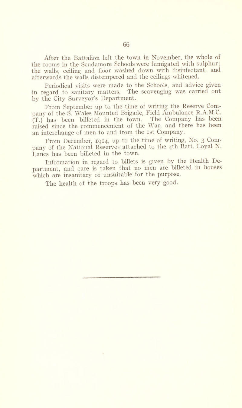 After the Battalion left the town in November, the whole of the rooms in the Scudamore Schools were fumigated with sulphur; the walls, ceiling and floor washed down with disinfectant, and afterwards the walls distempered and the ceilings whitened. Periodical visits were made to the Schools, and advice given in regard to sanitary matters. The scavenging was carried out by the City Surveyor’s Department. From September up to the time of writing the Reserve Com- pany of the S. Wales Mounted Brigade, Field Ambulance R.A.M.C. (T.) has been billeted in the town. The Company has been raised since the commencement of the War, and there has been an interchange of men to and from the ist Company. From December, 1914, up to the time of writing, No. 3 Com- pany of the National Reserve; attached to the 4th Batt. Loyal N. Lancs has been billeted in the town. Information in regard to billets is given by the Health De- partment, and care is taken that no men are billeted in houses which are insanitary7 or unsuitable for the purpose. The health of the troops has been very good.