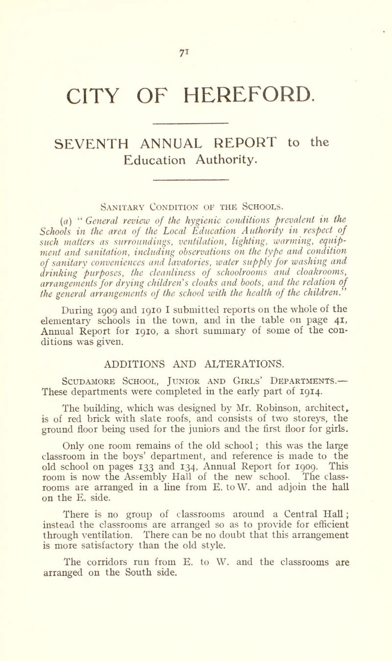 CITY OF HEREFORD. SEVENTH ANNUAL REPORT to the Education Authority. Sanitary Condition of the Schools. (a) “ General review of the hygienic conditions prevalent in the Schools in the area of the Local Education Authority in respect of such matters as surroundings, ventilation, lighting, warming, equip- ment and sanitation, including observations on the type and condition of sanitary conveniences and lavatories, water supply for washing and drinking purposes, the cleanliness of schoolrooms and cloakrooms, arrangements for drying children's cloaks and boots, and the relation of the general arrangements of the school with the health of the children.” During 1909 and 1910 I submitted reports on the whole of the elementary schools in the town, and in the table on page 41, Annual Report for 1910, a short summary of some of the con- ditions was given. ADDITIONS AND ALTERATIONS. Scudamore School, Junior and Girls’ Departments.— These departments were completed in the early part of 1914. The building, which was designed by Mr. Robinson, architect, is of red brick with slate roofs, and consists of two storeys, the ground floor being used for the juniors and the first floor for girls. Only one room remains of the old school; this was the large classroom in the boys’ department, and reference is made to the old school on pages 133 and 134, Annual Report for 1909. This room is now the Assembly Hall of the new school. The class- rooms are arranged in a line from E. to W. and adjoin the hall on the E. side. There is no group of classrooms around a Central Hall; instead the classrooms are arranged so as to provide for efficient through ventilation. There can be no doubt that this arrangement is more satisfactory than the old stjde. The corridors run from E. to W. and the classrooms are arranged on the South side.