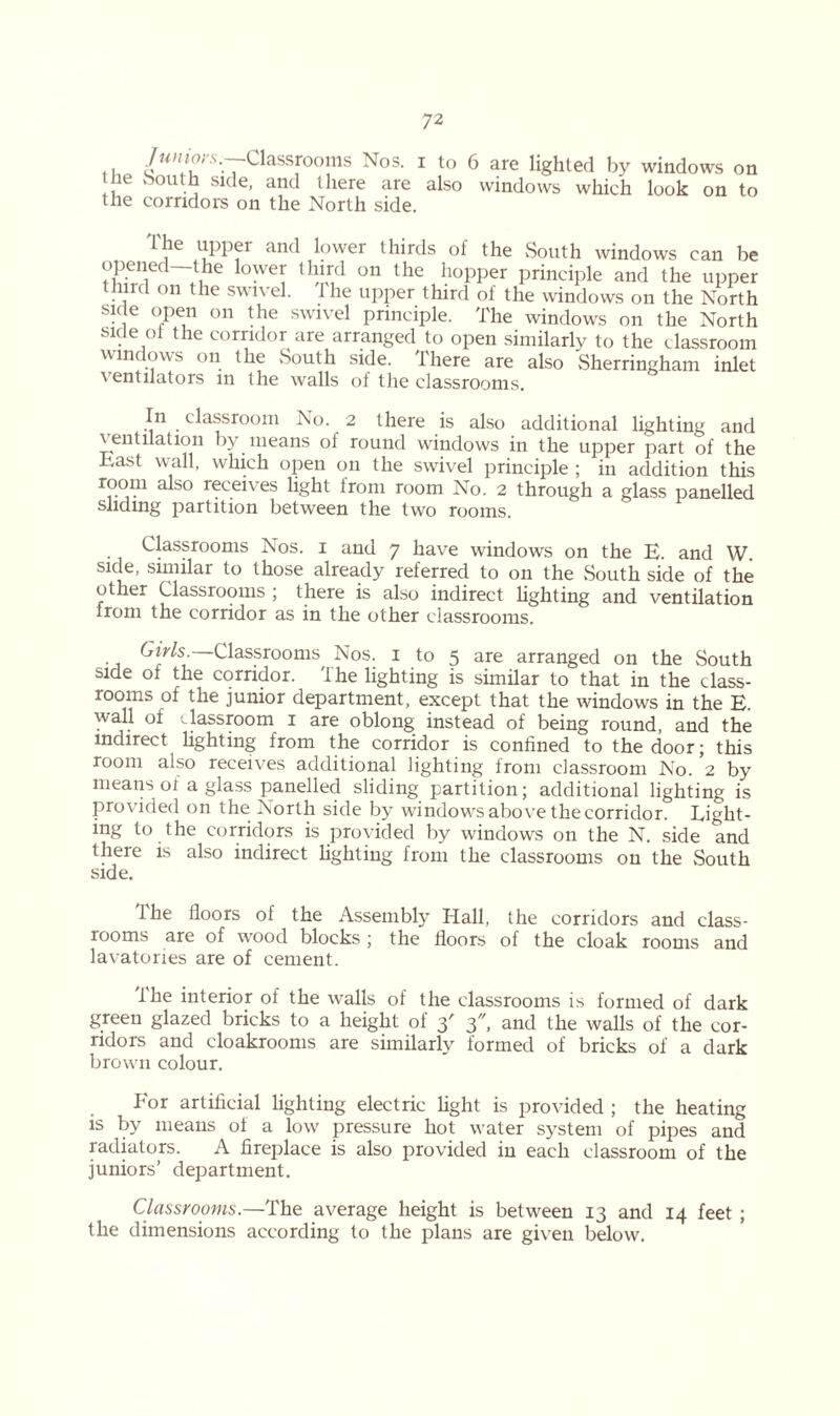7union-Classrooms Nos. i to 6 are lighted by windows on tne ooutn side, and there are also windows which look on to the corridors on the North side. The upper and lower thirds of the South windows can be opened—the lower third on the hopper principle and the upper in on he swn el. i he upper third of the windows on the North side open on the swivel principle. The windows on the North side ot the corridor are arranged to open similarly to the classroom windows on the South side. There are also Sherringham inlet ventilators m the walls of the classrooms. In classroom No. 2 there is also additional lighting and ventilation by means ol round windows in the upper part of the East wall, which open on the swivel principle ; in addition this a so r^ceives light irom room No. 2 through a glass panelled sliding partition between the two rooms. Classrooms Nos. i and 7 have windows on the E. and W. side, similar to those already referred to on the South side of the other Classrooms ; there is also indirect lighting and ventilation from the corridor as in the other classrooms. Girls. Classrooms Nos. 1 to 5 are arranged on the South side of the corridor. The lighting is similar to that in the class- rooms of the junior department, except that the windows in the E. wall of classroom 1 are oblong instead of being round, and the indirect lighting from the corridor is confined to the door; this room also receives additional lighting from classroom No. 2 by means oi a glass panelled sliding partition; additional lighting is provided on the North side by windows above the corridor. Light- ing to the corridors is provided by windows on the N. side and there is also indirect lighting from the classrooms on the South side. Ihe floors of the Assembly Hall, the corridors and class- rooms are of wood blocks ; the floors of the cloak rooms and lavatories are of cement. fhe interior of the walls of the classrooms is formed of dark green glazed bricks to a height of 3' 3, and the walls of the cor- ridors and cloakrooms are similarly formed of bricks of a dark brown colour. For artificial lighting electric fight is provided ; the heating is by means of a low pressure hot water system of pipes and radiators. A fireplace is also provided in each classroom of the juniors’ department. Classrooms.—The average height is between 13 and 14 feet ; the dimensions according to the plans are given below.