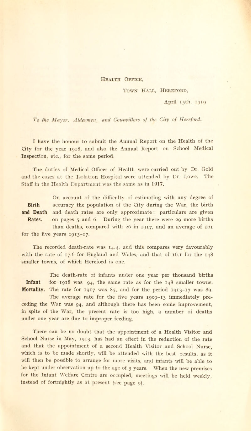 Health Office, Town Hall, Hereford, April 15th, 1919 To the Mayor, Aldermen, and Councillors of the City of Hereford. I have the honour to submit the Annual Report on the Health of the City for the year 1918, and also the Annual Report on School Medical Inspection, etc., for the same period. The duties of Medical Officer of Health were carried out by Dr. Gold and the cases at the Isolation Hospital were attended by Dr. I,owe. The Staff in the Health Department was the same as in 1917. O11 account of the difficulty of estimating with any degree of Birth accuracy the population of the City during the War, the birth and Death and death rates are only approximate: particulars are given Rates. on pages 5 and 6. During the year there were 29 more births than deaths, compared with 26 in 1917, and an average of 101 for the five years 1913-17. The recorded death-rate was 14.4, and this compares very favourably with the rate of 17.6 for England and Wales, and that of 16.1 for the 148 smaller towns, of which Hereford is one. The death-rate of infants under one year per thousand births Infant for 1918 was 94, the same rate as for the 148 smaller towns. Mortality. The rate for 1917 was 85, and for the period 1913-17 was 89. The average rate for the five years 1909-13 immediately pre- ceding the War was 94, and although there has been some improvement, in spite of the War, the present rate is too high, a number of deaths under one year are due to improper feeding. There can be no doubt that the appointment of a Health Visitor and School Nurse in May, 1913, has had an effect in the reduction of the rate and that the appointment of a second Health Visitor and School Nurse, which is to be made shortly, will be attended with the best results, as it will then be possible to arrange for more visits, and infants will be able to be kept under observation up to the age of 5 years. When the new premises for the Infant Welfare Centre are occupied, meetings will be held weekly, instead of fortnightly as at present (see page 9).