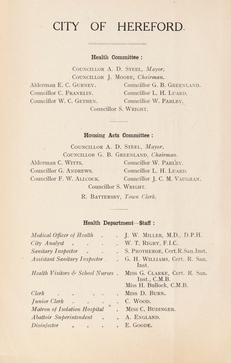 CITY OF HEREFORD. Health Committee : Councillor A. D. Steel, Mayor: Councillor J. Moore, Chairman. Alderman E. C. Gurney. Councillor G. B. Greenland. Councillor C. Franklin. Councillor L. H. Luard. Councillor W. C. Gethen. Councillor W. Parlby. Councillor S. Wright. Housing Acts Committee : Councillor A. D. Steel, Mayor. Councillor G. B. Greenland, Chairman. Alderman C. Witts. Councillor W. Parlby. Councillor G. Andrews. Councillor L. H. Luard. Councillor F. W. Allcock. Councillor J. C. M. Vaughan. Councillor S. Wright. R. Battersby, Town Clerk. Health Department—Staff : Medical Officer of Health City Analyst . Sanitary Inspector Assistant Sanitary Inspector Health Visitors & School Nurses . Clerk . . . . . Junior Clerk . Matron of Isolation Hospital Abattoir Superintendent Disinfector . J. W. Miller, M.D., D.P.H. W. T. Rigby, F.I.C. S. Protheroe, Cert. R. San .Inst. G. H. Williams, Cert. R. San. Inst. Miss G. Clarke, Cert. R. San. Inst., C.M.B. Miss H. Bullock, C.M.B. Miss D. Burn. C. Wood. Miss C. Budinger. A. England. E. Goode.