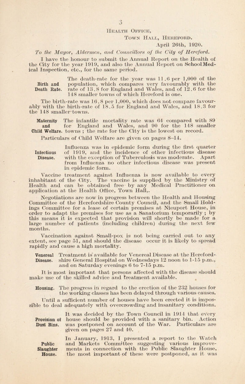 Health Office, Town Hall, Hereford. April 26th, 1920. To the Mayor, Aldermen, and Councillors of the City of Hereford. I have the honour to submit the Annual Report on the Health of the City for the year 1919, and also the Annual Report on School Med- ical Inspection, etc., for the same period. Birth and Death Rate. The death-rate for the year was 11.6 per 1,000 of the population, which compares very favourably with the rate of 13.8 for England and Wales, and of 12.6 for the 148 smaller towns of which Hereford is one. The birth-rate was 16.8 per 1,000, which does not compare favour- ably with the birth-rate of 18.5 for England and Wales, and 18.3 for the 148 smallertowns. Maternity The infantile mortality rate was 64 compared with 89 and for England and Wales, and 90 for the 148 smaller Child Welfare, towns ; the rate for the City is the lowest on record. Particulars of Child Welfare are given on pages 8-14. Influenza was in epidemic form during the first quarter Infectious of 1919, and the incidence of other infectious disease Disease. with the exception of Tuberculosis was moderate. Apart from Influenza no other infectious disease was present in epidemic form. Vaccine treatment against Influenza is now available to every inhabitant of the City. The vaccine is supplied by the Ministry of Health and can be obtained free - by any Medical Practitioner on application at the Health Office, Town Hall,. Negotiations are now in progress between the Health and Housing Committee of the Herefordshire County Council, and the Small Hold- ings Committee for a lease of certain premises at Nieuport House, in order to adapt the premises for use as a Sanatorium temporarily ; by this means it is expected that provision will shortly be made for a large number of patients (including children) during the next few months. Vaccination against Small-pox is not being carried out to any extent, see page 51, and should the disease occur it is likely to spread rapidly and cause a high mortality. Venereal Treatment is available for Venereal Disease at the Hereford- Disease. shire General Hospital on Wednesdays 12 noon to 1-15 p.m., and on Saturday evenings 6 to 7-15 p.m. It is most important that persons affected with the disease should make use of the skilled advice and treatment available. Housing. The progress in regard to the erection of the 232 houses for the working classes has been delayed through various causes. Until a sufficient number of houses have been erected it is impos- sible to deal adequately with overcrowding and insanitary conditions. It was decided by the Town Council in 1914 that every Provision of house should be provided with a sanitary bin. Action Dust Bins, was postponed on account of the War. Particulars are given on pages 27 and 40. In January, 1913, I presented a report to the Watch Public and Markets Committee suggesting various improve- Slaughter ments in connection with the Public Slaughter House, House. the most important of these were postponed, as it was