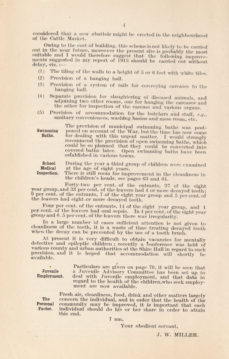 considered that a new abattoir might be erected in the neighbourhood of the Cattle Market. Owing to the cost of building, this scheme is not likely to be carried out in the near future, moreover the present site is probably the most smtable and I would therefore suggest that the following improve- ments suggested in my report of 1913 should be carried out without delay, viz. :— (1) The tiling of the walls to a height of 5 or 6 feet with white tiles. (2) Provision of a hanging hall. (3) Provision of a system of rails for conveying carcases to the hanging hall. (4) Separate provision for slaughtering of diseased animals, and adjoining two. other rooms, one for hanging the carcases and the other for inspection of the carcase and various organs. (5) Provision of accommodation for the butchers and staff, e.g., sanitary conveniences, washing basins and mess room, etc. The provision of municipal swimming baths was post- Swimining' poned on account of the War, but the time has now come Baths. for dealing with this urgent matter. I would strongly recommend the provision of open swimming baths, which could be so planned that they could be converted into covered baths later. Open swimming baths have been established in various towns. School During the year a third group of children were examined Medical at the age of eight years. Inspection. There is still room for improvement in the cleanliness in the children’s heads, see pages 63 and 64. Forty-two per cent, of the entrants, 37 of the eight year group,and 33 per cent, of the leavers had 4 or more decayed teeth; 9 per cent, of the. entrants, 7 of the eight year group and 5 per cent, of the leavers had eight or more decayed teeth. Four per cent, of the entrants, 14 of the eight year group, and 4 per cent, of the leavers had oral sepsis. In 4 per cent, of the eight year group and 6.5 per cent, of the leavers there was irregularity. In a large number of cases sufficient attention is not given to cleanliness of the teeth, it is a waste of time treating decayed teeth when the decay can be prevented by the use of a tooth brush. A.t present it is very difficult to obtain vacancies for mentally defective and epileptic children ; recently a conference was held of various county and urban authorities at the Shire Hall in regard to such provision, and it is hoped that accommodation will shortlv be available. ♦ Particulars are given on page 79, it will be seen that Juvenile a Juvenile Advisory Committee has been set up to Employment. deal with Juvenile employment, and that data in regard to the health of the children,who seek employ- ment are now available. Fresh air, cleanliness, food, drink and other matters largely The concern the individual, and in order that the health of the Personal community may be improved, it is important that each Factor. individual should do his or her share in order to attain this end. I am, Your obedient servant, J. W. MILLER.