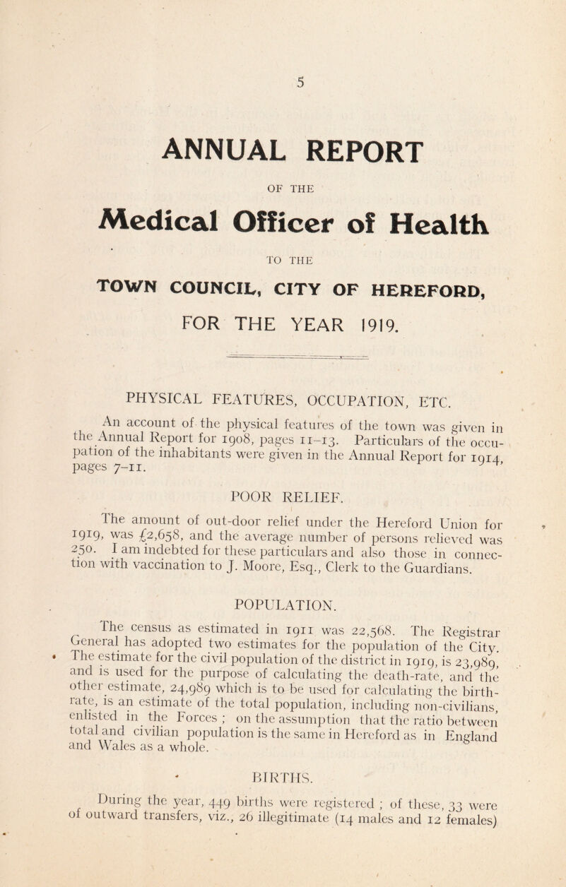 ANNUAL REPORT OF THE Medical Officer of Health TO THE TOWN COUNCIL, CITY OF HEREFORD, FOR THE YEAR 1919, PHYSICAL FEATURES, OCCUPATION, ETC, An account of the physical features of the town was given in the Annual Report for 1908, pages 11-13. Particulars of the occu- pation of the inhabitants were given in the Annual Report for 1014 pages 7-11. y POOR RELIEF. Ihe amount of out-door relief under the Hereford Union for 1919, was £2,658, and the average number of persons relieved was 2.5°* I am indebted for these particulars and also those in connec- tion with vaccination to J. Moore, Esq., Clerk to the Guardians. POPULATION. The census as estimated in 1911 was 22,568. The Registrar General has adopted two estimates for the population of the City. he estimate for the civil population of the district in 1919, is 23,989, and is used for the purpose of calculating the death-rate, and the other estimate, 24,989 which is to be used for calculating the birth- latc, is an estimate of the total population, including non-civilians, enlisted in the Forces ; on the assumption that the ratio between total and civilian population is the same in Hereford as in England and Wales as a whole. BIRTHS. During the year, 449 births were registered ; of these, 33 were of outward transfers, viz., 26 illegitimate (14 males and 12 females)