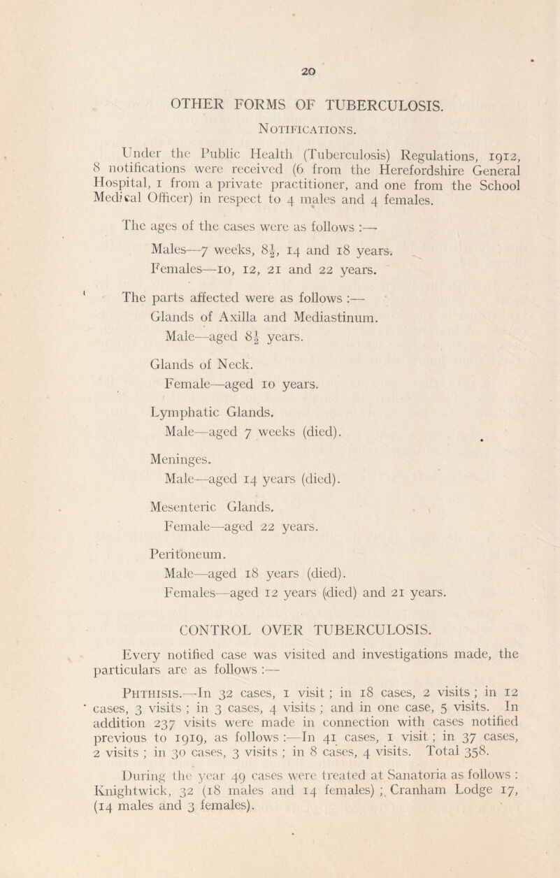 OTHER FORMS OF TUBERCULOSIS. Notifications. Under the Public Health (Tuberculosis) Regulations, 1912, 8 notifications were received (6 from the Herefordshire General Hospital, 1 from a private practitioner, and one from the School Medical Officer) in respect to 4 males and 4 females. The ages of the cases were as follows :—- Males—7 weeks, 8J, 14 and 18 years. Females—10, 12, 21 and 22 years. The parts affected were as follows :— Glands of Axilla and Mediastinum. Male—aged 8.1 years. Glands of Neck. Female—aged 10 years. Lymphatic Glands. Male—aged 7 weeks (died). Meninges. Male—aged 14 years (died). Mesenteric Glands. Female—aged 22 years. Peritoneum. Male—aged 18 years (died). Females—aged 12 years (died) and 21 years. CONTROL OVER TUBERCULOSIS. Every notified case was visited and investigations made, the particulars are as follows :— Phthisis.—In 32 cases, 1 visit; in 18 cases, 2 visits ; in 12 cases, 3 visits ; in 3 cases, 4 visits ; and in one case, 5 visits. In addition 237 visits were made in connection with cases notified previous to 1919, as follows :—In 41 cases, 1 visit; in 37 cases, 2 visits ; in 30 cases, 3 visits ; in 8 cases, 4 visits. Total 358. During the year 49 cases were treated at Sanatoria as follows : Knightwick, 32 (18 males and 14 females) ; Cranham Lodge 17, (14 males and 3 females).