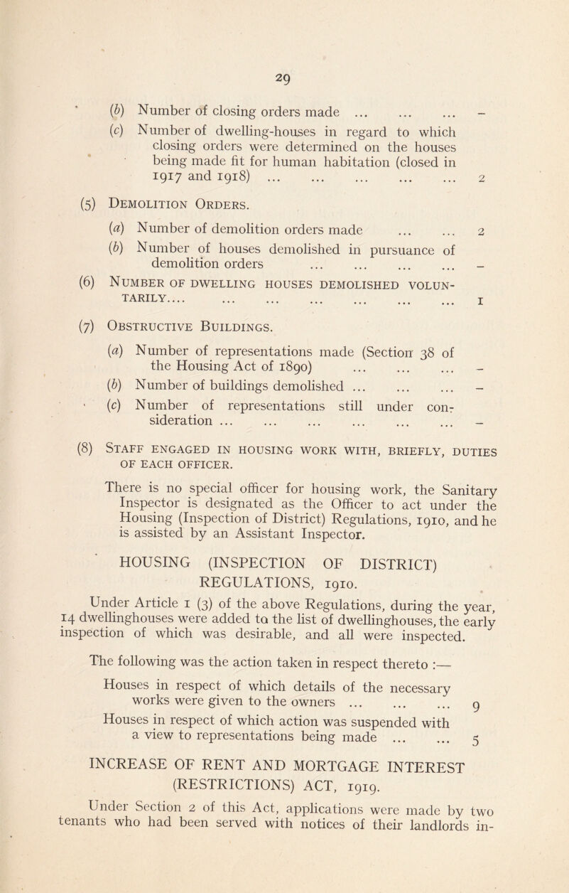 (b) Number of closing orders made (c) Number of dwelling-houses in regard to which closing orders were determined on the houses being made fit for human habitation (closed in 1917 and 1918) 2 (5) Demolition Orders. (a) Number of demolition orders made ... ... 2 (b) Number of houses demolished in pursuance of demolition orders (6) Number of dwelling houses demolished volun- tarily j (7) Obstructive Buildings. (a) Number of representations made (Section 38 of the Housing Act of 1890) (b) Number of buildings demolished (c) Number of representations still under con 7 sideration (8) Staff engaged in housing work with, briefly, duties OF EACH OFFICER. There is no special officer for housing work, the Sanitary Inspector is designated as the Officer to act under the Housing (Inspection of District) Regulations, 1910, and he is assisted by an Assistant Inspector. HOUSING (INSPECTION OF DISTRICT) REGULATIONS, 1910. Under Article 1 (3) of the above Regulations, during the year, 14 dwellinghouses were added to the list of dwellinghouses, the earlv inspection of which was desirable, and all were inspected. The following was the action taken in respect thereto :— Houses in respect of which details of the necessary works were given to the owners 9 Houses in respect of which action was suspended with a view to representations being made 5 INCREASE OF RENT AND MORTGAGE INTEREST (RESTRICTIONS) ACT, 1919. Under Section 2 of this Act, applications were made by two tenants who had been served with notices of their landlords in-