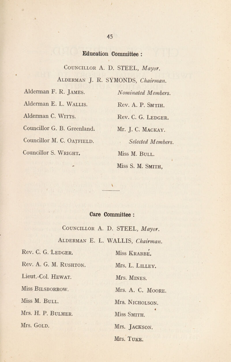 © 45 Education Committee : • , Councillor A, D. STEEL, Mayor. Alderman J. R» SYMONDS, Chairman. Nominated Members. Rev. A. P. Smtih. Rev. C. G. Ledger. Mr. J. C. Mackay. Selected Members. Miss M. Bull. Miss S. M. Smith, \ Alderman F. R. James. Alderman E. L. Wallis. Alderman C. Witts. Councillor G. B. Greenland. Councillor M. C. Oatfield. Councillor S. Wright. Care Committee: Councillor A. D. STEEL, Mayor. Alderman E. Rev. C. G. Ledger. Rev. A. G. M. Rushton. Lieut.-Col. Hewat. Miss Bilsborrow. Miss M. Bull. Mrs. H. P. Bulmer. Mrs. Gold. . WALLIS, Chairman. Miss Krabbe. Mrs. L. Lilley. Mrs. Mines. Mrs. A. C. Moore. Mrs. Nicholson. « Miss Smith. Mrs. Jackson. Mrs. Tuke.