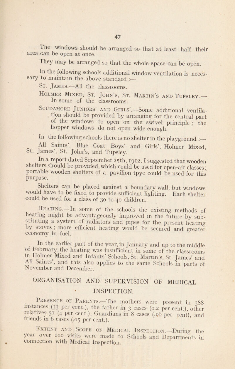 The windows should be arranged so that at least half their area can be open at once. They may be arranged so that the whole space can be open. In the following schools additional window ventilation is neces- sary to maintain the above standard :— St. James.—All the classrooms. Holmer Mixed, St. John’s, St. Martin’s and Tupsley.— In some of the classrooms. Scudamore Juniors’ and Girls’.—Some additional ventila- , tion should be provided by arranging for the central part of the windows to open on the swivel principle ; the hopper windows do not open wide enough. In the following schools there is no shelter in the playground I— All Saints’, Blue Coat Boys’ and Girls’, Holmer Mixed, St. James’, St. John’s, and Tupsley. In a report dated September 25th, 1912,1 suggested that wooden shelters should be provided, which could be used for open-air classes; portable wooden shelters of a pavilion tpye could be used for this purpose. Shelters can be placed against a boundary wall, but windows would have to be fixed to provide sufficient lighting. Each shelter could be used for a class of 30 to 40 children. Heating.—In some of the schools the existing methods of heating might be advantageously improved in the future by sub- stituting a system of radiators and pipes for the present heating by stoves ,* more efficient heating would be secured and greater economy in fuel. In the earlier part of the year, in January and up to the middle o February, the heating was insufficient in some of the classrooms in Holmer Mixed and Infants’ Schools, St. Martin’s, St. James’ and All Saints’, and this also applies to the same Schools in parts of November and December. ORGANISATION AND SUPERVISION OF MEDICAL ‘ INSPECTION. Presence of Parents.—The mothers were present in 388 instances (33 per cent.), the father in 3 cases (0.2 per cent.), other relatives- 51 (4 per cent.). Guardians in 8 cases (.q6 per cent) and friends in 6 cases (.05 per cent.). Extent and Scope of Medical Inspection.—During the year over 100 visits were made to Schools and Departments in connection with Medical Inspection.