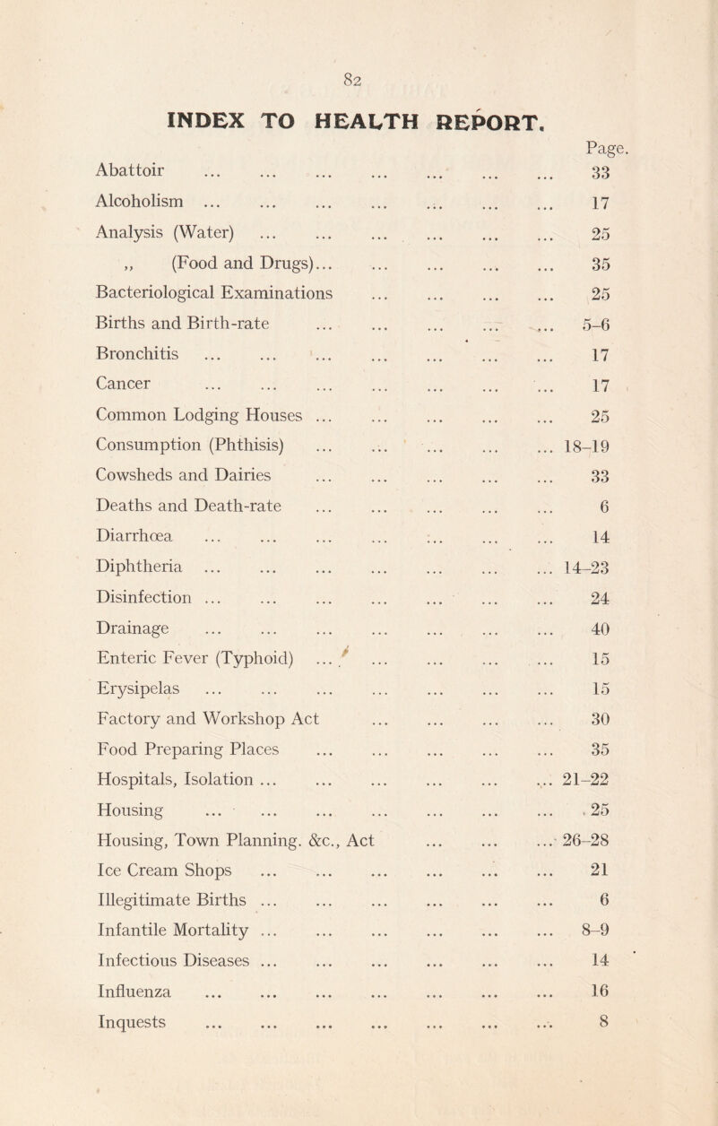 INDEX TO HEALTH REPORT. Page. Abattoir 33 Alcoholism ... 17 Analysis (Water) 25 „ (Food and Drugs)... 35 Bacteriological Examinations 25 Births and Birth-rate ^.. 5-6 Bronchitis « 17 Cancer 17 Common Lodging Houses 25 Consumption (Phthisis) ... 18-19 Cowsheds and Dairies 33 Deaths and Death-rate 6 Diarrhoea 14 Diphtheria ... 14-23 Disinfection ... 24 Drainage 40 Enteric Fever (Typhoid) ...  15 Erysipelas 15 Factory and Workshop Act ... 30 Food Preparing Places 35 Hospitals, Isolation ... ... 21-22 Housing ... ,25 Housing, Town Planning. &c., Act ...- 26-28 Ice Cream Shops 21 Illegitimate Births ... 6 Infantile Mortality ... ... 8-9 Infectious Diseases ... 14 Influenza 16 Inquests 8