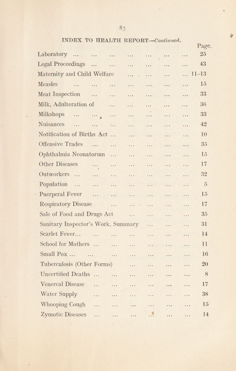 33 INDEX TO HEALTH REPORT—Continued. Laboratory Page. 25 Legal Proceedings 43 Maternity and Child Welfare ... 11-13 Measles ... ... ... ... ... ... 15 Meat Inspection 33 Milk, Adulteration of 36 Milkshops ... ... 33 Nuisances 42 Notification of Births Act 10 Offensive Trades ... 35 Ophthalmia Neonatorum ... 15 Other Diseases 17 Outworkers ... 32 Population ... ... ... ... ... 5 Puerperal Fever 15 Respiratory Disease ... .... 17 Sale of Food and Drugs Act 35 Sanitary Inspector’s Work, Summary 31 Scarlet Fever... 14 School for Mothers ... 11 Small Pox ... 16 Tuberculosis (Other Forms) 20 Uncertified Deaths ... 8 Venereal Disease 17 Water Supply 38 Whooping Cough 15 Zymotic Diseases ... ... ... 14