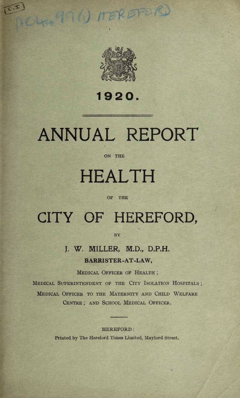 1920. ANNUAL REPORT ON THE HEALTH OF THE CITY OF HEREFORD, * BY J. W. MILLER, M.D., D,RR B ARRISTER - AT -LAW, Medical Officer of Health ; Medical Superintendent of the City Isolation Hospitals ; Medical Officer to the Maternity and Child Welfare Centre; and School Medical Officer. HEREFORD: Printed by The Hereford Times Limited, Maylord Street.