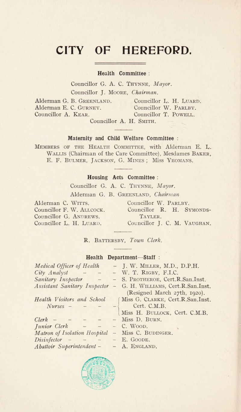 CITY OF HEREFORD. Health Committee : Councillor G. A. C. Thynne, Mayor. Councillor J. Moore, Chairman. Alderman G. B. Greenland. Councillor E. H. Guard. Alderman E. C. Gurney. Councillor W. Pareby. Councillor A. Kear. Councillor T. Poweee. Councillor A. H. Smith. Maternity and Child V/elfare Committee : Members of the Health Committee, with Alderman E. L. Wallis (Chairman of the Care Committee), Mesdames Baker, E. F. Bulmer, Jackson, G. Mines ; Miss Yeomans. Housing Acts Committee : Councillor G. A. C. Thynne, Mayor. Alderman G. B. Greenland. Chairman Alderman C. Witts. Councillor F. W. Allcock. Councillor G. Andrews. Councillor E. H. Euard. Councillor W. Parlby. Councillor R. H. Symonds- Tayler. Councillor J. C. M. Vaughan. R. Battersby, Town Clerk. Health Department—Staff : Medical Officer of Health - J. W. Miller, M.D., D.P.H. City Analyst - - - Sanitary Inspector - - Assistant Sanitary Inspector - Health Visitors and School Nurses - - - - Clerk - - - - Junior Clerk - — - Matron of Isolation Hospital - Disinfector - - - - Abattoir Superintendent - - W. T. Rigby, F.I.C. S. Protheroe, Cert.R.San.Inst. G. H. Williams, Cert.R.San.Inst. (Resigned March 27th, 1920). Miss G. Clarke, Cert.R.San.Inst. Cert. C.M.B. Miss H. Bullock, Cert. C.M.B. Miss D. Burn. C. Wood. Miss C. Budinger. E. Goode. A, England,