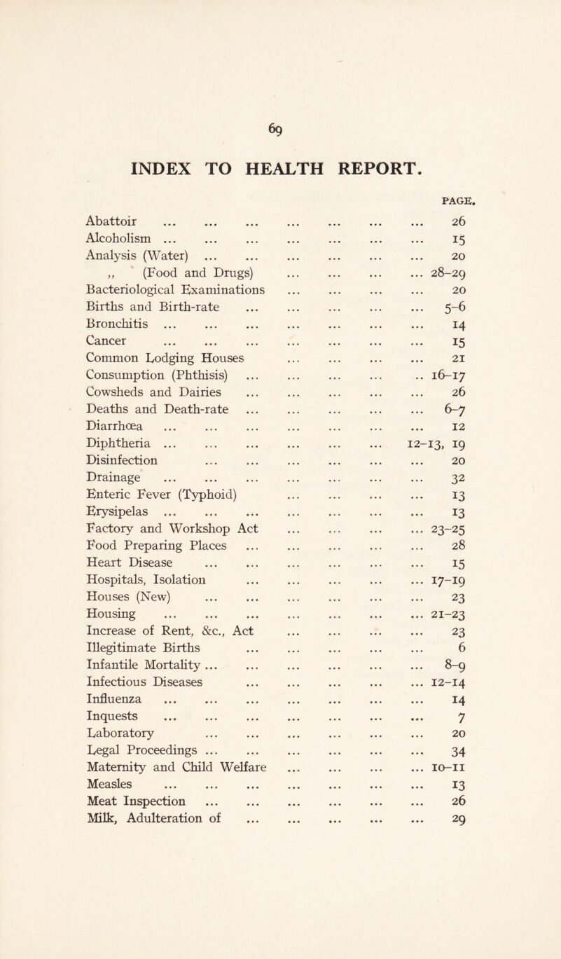 6g INDEX TO HEALTH REPORT. PAGE. Abattoir ... ... ... ... ... 26 Alcoholism 15 Analysis (Water) 20 „ (Food and Drugs) ... ... ... ... 28-29 Bacteriological Examinations ... ... ... ... 20 Births and Birth-rate ... ... ... ... ... 5-6 Bronchitis 14 Cancer ... 15 Common Lodging Houses ... ... ... ... 21 Consumption (Phthisis) ... ... ... ... .. 16-17 Cowsheds and Dairies ... ... ... ... ... 26 Deaths and Death-rate ... ... ... ... ... 6-7 Diarrhoea 12 Diphtheria ... ... ... ... ... ... 12-13, x9 Disinfection ... ... ... ... ... ... 20 Drainage 32 Enteric Fever (Typhoid) ... ... ... ... 13 Erysipelas 13 Factory and Workshop Act ... ... ... ... 23-25 Food Preparing Places ... ... ... ... ... 28 Heart Disease ... ... ... ... ... ... 15 Hospitals, Isolation ... ... ... ... ... 17-19 Houses (New) ... ... ... ... ... ... 23 Housing 21-23 Increase of Rent, &c., Act ... ... ... ... 23 Illegitimate Births ... ... ... ... ... 6 Infantile Mortality ... ... ... ... ... ... 8-9 Infectious Diseases ... ... ... ... ... 12-14 Influenza ... ... ... ... ... ... ... 14 Inquests 7 Laboratory ... ... ... ... ... ... 20 Legal Proceedings 34 Maternity and Child Welfare ... ... ... ... 10-11 Measles ... ... ... ... ... ... ... 13 Meat Inspection 26 Milk, Adulteration of 29