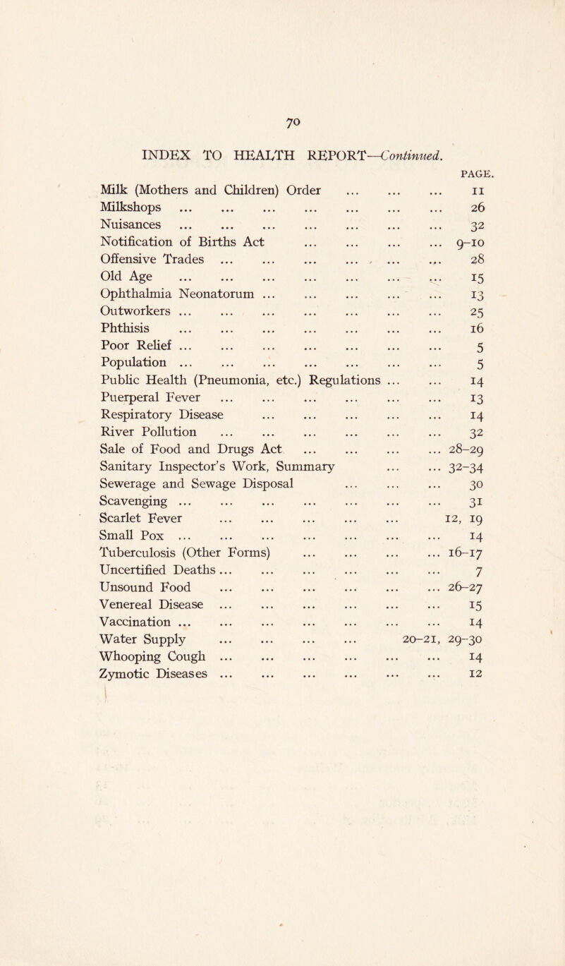 INDEX TO HEALTH REPORT—Continued. PAGE Milk (Mothers and Children) Order • • • « « • II Milkshops • • • • . « 26 Nuisances • • • • • • 32 Notification of Births Act • • • • • • ... 9-IO Offensive Trades . « • r « . » 28 Old Age • • • . . . 15 Ophthalmia Neonatorum ... ... ... 13 Outworkers ... . . « . » » 25 Phthisis • • • . . . 16 Poor Relief • • • » » • 5 Population ... ... ... 5 Public Health (Pneumonia, etc.) Regulations ... 14 Puerperal Fever ... ... 13 Respiratory Disease ... ... 14 River Pollution ... ... 32 Sale of Food and Drugs Act ... ... ... 28-29 Sanitary Inspector’s Work, Summary ••• 32-34 Sewerage and Sewage Disposal ... 30 Scavenging ... 31 Scarlet Fever 12, 19 Small Pox 14 Tuberculosis (Other Forms) • . H O' 1 H Uncertified Deaths ... 7 Unsound Food ... 26-27 Venereal Disease 15 Vaccination ... 14 Water Supply 20-21, 29-30 Whooping Cough 14 Zymotic Diseases ... 12