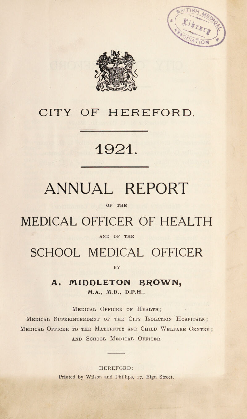 CITY OF HEREFORD. 1921. ANNUAL REPORT OF THE MEDICAL OFFICER OF HEALTH AND OF THE SCHOOL MEDICAL OFFICER BY A. MIDDLETON BROWN, M.A., M.D., D.P.H., Medical Officer of Health ; Medical Superintendent of the City Isolation Hospitals ; Medical Officer to the Maternity and Child Welfare Centre ; and School Medical Officer. HEREFORD: Printed by Wilson and Phillips, 17, Eign Street.
