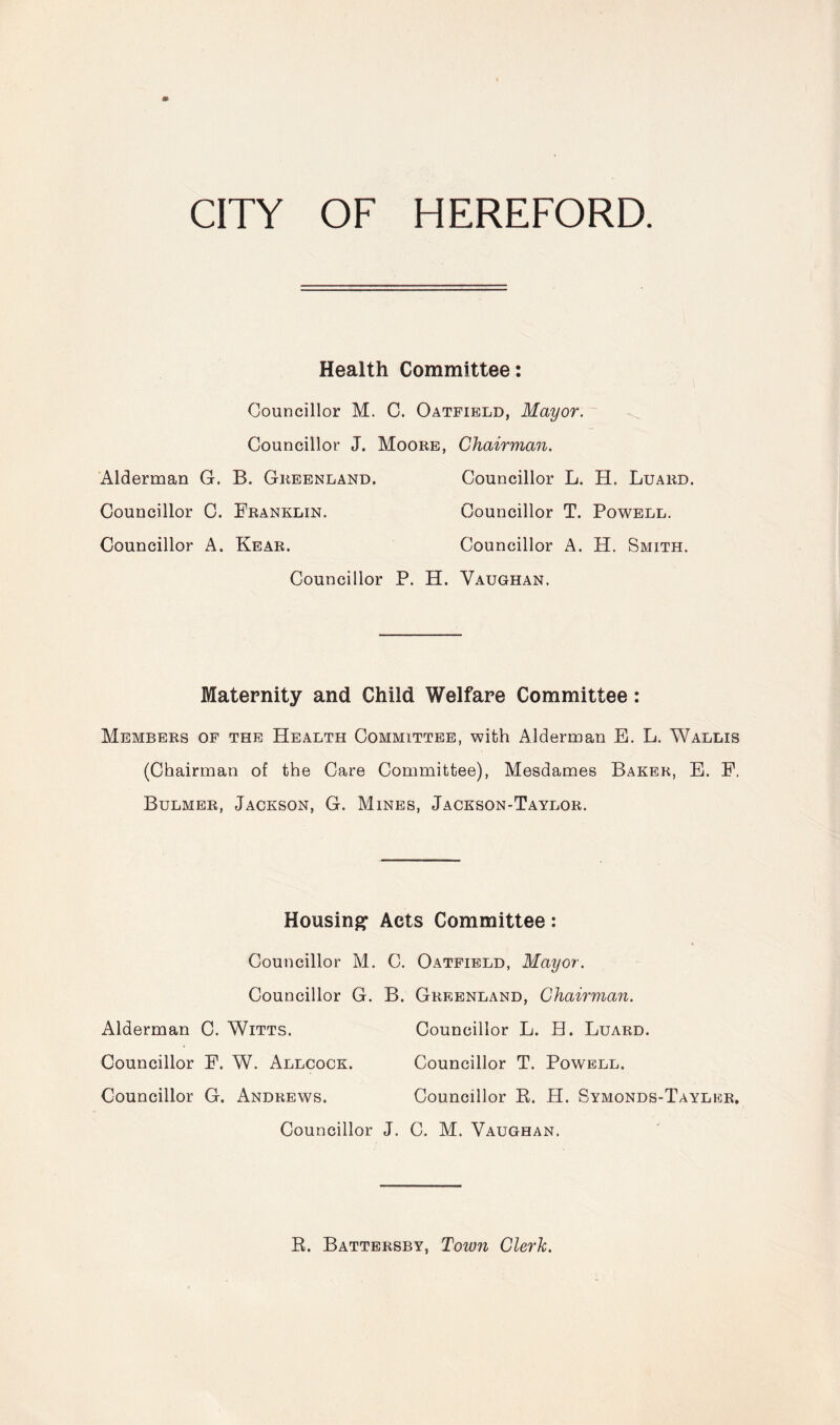 Health Committee: Councillor M. C. Oatfield, Mayor. Councillor J. Moore, Chairman. Alderman G. B. Greenland. Councillor L. H. Luard. Councillor C. Franklin. Councillor T. Powell. Councillor A. Rear. Councillor A. H. Smith. Councillor P. H. Vaughan. Maternity and Child Welfare Committee: Members of the Health Committee, with Alderman E. L. Wallis (Chairman of the Care Committee), Mesdames Baker, E. F, Bulmer, Jackson, G. Mines, Jackson-Taylor. Housing’ Acts Committee: Councillor M. C. Oatfield, Mayor. Councillor G. B. Greenland, Chairman. Alderman C. Witts. Councillor L. H. Luard. Councillor F. W. Allcock. Councillor T. Powell. Councillor G. Andrews. Councillor R. H. Symonds-Tayler, Councillor J. C. M. Vaughan. R. Battersby, Town Clerk.