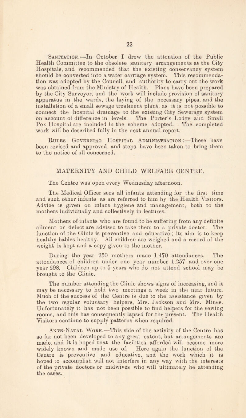 Sanitation.—In October I drew the attention of the Public Health Committee to the obsolete sanitary arrangements at the City Hospitals, and recommended that the existing conservancy system should be converted into a water carriage system. This recommenda- tion was adopted by the Council, and authority to carry out the work was obtained from the Ministry of Health. Plans have been prepared by the City Surveyor, and the work will include provision of sanitary apparatus in the wards, the laying of the necessary pipes, and the installation of a small sewage treatment plant, as it is not possible to connect the hospital drainage to the existing City Sewerage system on account of difference in levels. The Porter’s Lodge and Small Pox Hospital are included in the scheme adopted. The completed work will be described fully in the next annual report. Rules Governing Hospital Administration :—These have been revised and approved, and steps have been taken to bring them to the notice of all concerned. MATERNITY AND CHILD WELEARE CENTRE. The Centre was open every Wednesday afternoon. The Medical Officer sees all infants attending for the first time and such other infants as are referred to him by the Health Visitors. Advice is given on infant hygiene and management, both to the mothers individually and collectively in lectures. Mothers of infants who are found to he suffering from any definite ailment or defect are advised to take them to a private doctor. The function of the Clinic is preventive and educative ; its aim is to keep healthy babies healthy. All children are weighed and a record of the weight is kept and a copy given to the mother. Daring the year 250 mothers made 1,470 attendances. The attendances of children under one year number 1,257 and over one year 298. Children up to 5 years who do not attend school may he brought to the Clinic. The number attending the Clinic shows signs of increasing, and it may be necessary to hold two meetings a week in the near future. Much of the success of the Centre is due to the assistance given by the two regular voluntary helpers, Mrs. Jackson and Mrs. Mines. Unfortunately it has not been possible to find helpers for the sewing rooms, and this has consequently lapsed for the present. The Health Visitors continue to supply patterns when required. Ante-Natal Work.—This side of the activity of the Centre has so far not been developed to any great extent, but arrangements are made, and it is hoped that the facilities afforded will become more widely known and made use of. Here again the function of the Centre is preventive and educative, and the work which it is hoped to accomplish will not interfere in any way with the interests of the private doctors or midwives who will ultimately be attending the cases.
