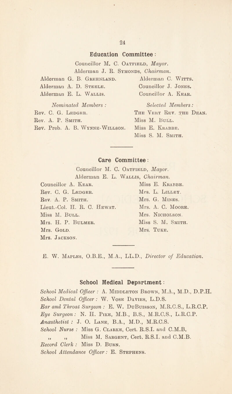 Education Committee : Councillor M. C, Oatfield, Mayor. Alderma,n J. R. Symonds, Chairman. Alderman G. B. Greenland. Alderman C. Witts. Alderman A. D. Steele. Councillor J. Jones. Alderman E. L. Wallis. Councillor A. Kear. Nominated Members : Rev. C. G. Ledger. Rev. A. P, Smith. Rev. Preb. A. B. Wynne-Willson. Selected Members: The Very Rev. the Dean. Miss M. Bull. Miss E. Krabbe, Miss S. M. Smith. Care Committee: Councillor M. C. Oatfield, Mayor. Alderman E. L. Councillor A. Kear. Rev. C. G. Ledger. Rev. A. P. Smith. Lieut.-Col. EL R. C. Hewat Miss M. Bull. Mrs. H. P. Bulmer. Mrs. Gold. Mrs. Jackson. Wallis, Chairman. Miss E. Krabbe. Mrs. L. Lilley. Mrs. G. Mines. Mrs, A. C. Moore. Mrs. Nicholson. Miss S. M. Smith. Mrs. Tuke. E. W. Maples, O.B.E., M.A., LL.D., Director of Education. School Medical Department: School Medical Officer : A. Middleton Brown, M.A., M.D., D.P.H. School Dental Officer : W. Vose Davies, L.D.S. Ear and Throat Surgeon : E. W. DuBuisson, M.R.C.S., L.R.C.P. Eye Surgeon: N. EL Pike, M.B., B.S., M.R.C.S., L.R.C.P. Ancesthetist : J, O. Lane, B.A., M.D., M.R.C.S. School Nurse : Miss G. Clarke, Cert. R.S.I. and C.M.B. „ ,, Miss M. Sargent, Cert. R.S.I. and C.M.B. Record Clerk : Miss D. Burn, School Attendance Officer: E. Stephens.