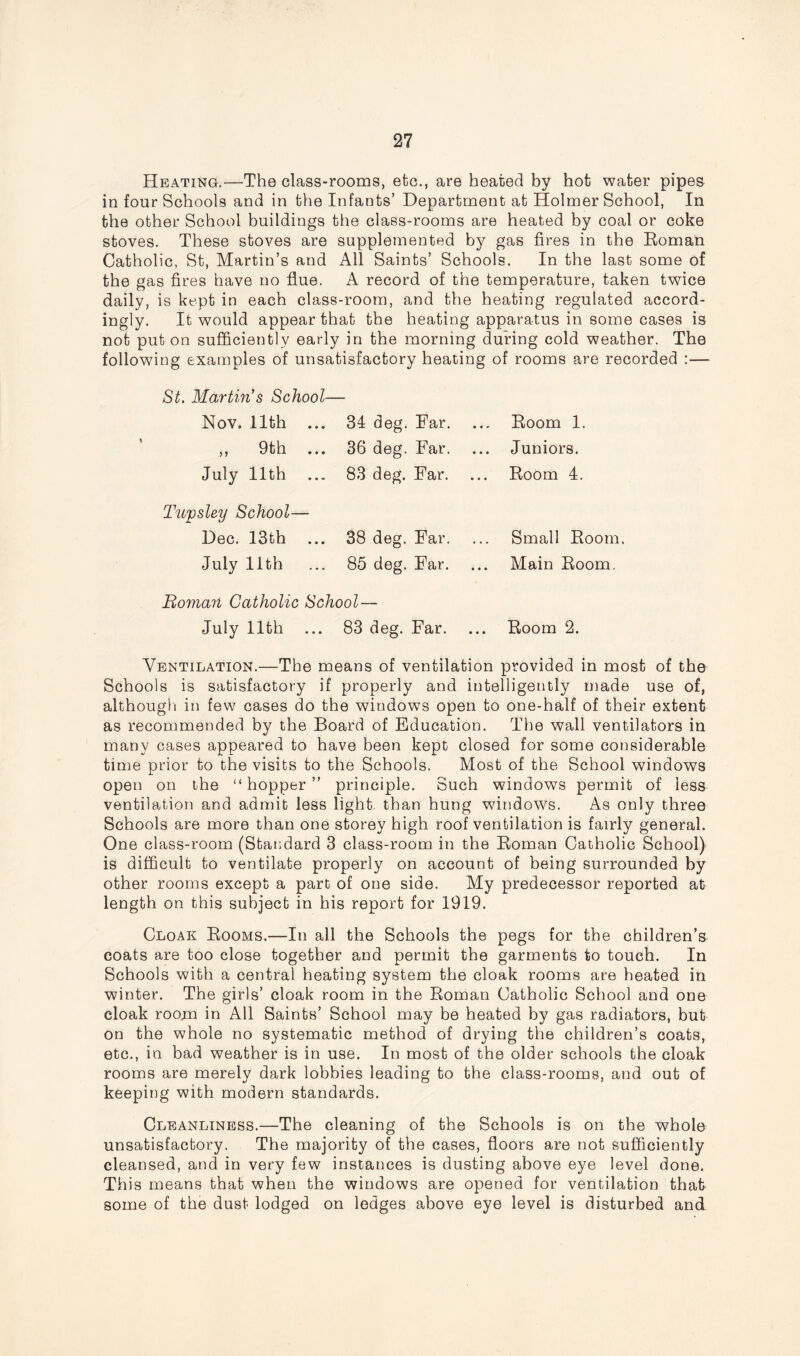 Heating.—The class-rooms, etc., are heated by hot water pipes in four Schools and in the Infants’ Department at Holmer School, In the other School buildings the class-rooms are heated by coal or coke stoves. These stoves are supplemented by gas fires in the Roman Catholic, St, Martin’s and All Saints’ Schools. In the last some of the gas fires have no flue. A record of the temperature, taken twice daily, is kept in each class-room, and the heating regulated accord- ingly. It would appear that the heating apparatus in some cases is not put on sufficiently early in the morning during cold weather. The following examples of unsatisfactory heating of rooms are recorded :—- St. Martin s School— Nov. 11th ... 34 deg. Ear. Room 1. ,, 9th ... 36 deg. Far. ... Juniors. July 11th 83 deg. Ear. Room 4. Tupsley School— Dec. 13th ... 38 deg. Far. Small Room. July 11th 85 deg. Ear. Main Room. Boma?t Catholic School — July 11th 83 deg. Far. Room 2. Ventilation.—The means of ventilation provided in most of the Schools is satisfactory if properly and intelligently made use of, although in few cases do the windows open to one-half of their extent as recommended by the Board of Education. The wall ventilators in many cases appeared to have been kept closed for some considerable time prior to the visits to the Schools. Most of the School windows open on the “hopper” principle. Such windows permit of less ventilation and admit less light, than hung windows. As only three Schools are more than one storey high roof ventilation is fairly general. One class-room (Standard 3 class-room in the Roman Catholic School) is difficult to ventilate properly on account of being surrounded by other rooms except a part of one side. My predecessor reported at length on this subject in his report for 1919. Cloak Rooms.—In all the Schools the pegs for the children’s coats are too close together and permit the garments to touch. In Schools with a central heating system the cloak rooms are heated in winter. The girls’ cloak room in the Roman Catholic School and one cloak room in All Saints’ School may be heated by gas radiators, but on the whole no systematic method of drying the children’s coats, etc., in bad weather is in use. In most of the older schools the cloak rooms are merely dark lobbies leading to the class-rooms, and out of keeping with modern standards. Cleanliness.—The cleaning of the Schools is on the whole unsatisfactory. The majority of the cases, floors are not sufficiently cleansed, and in very few instances is dusting above eye level done. This means that when the windows are opened for ventilation that some of the dust lodged on ledges above eye level is disturbed and