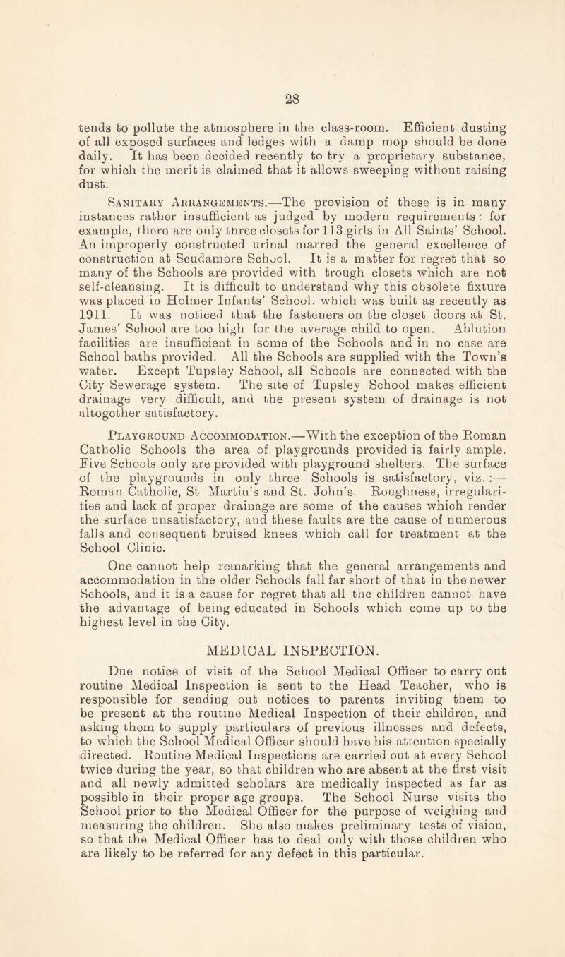 tends to pollute the atmosphere in the class-room. Efficient dusting of all exposed surfaces and ledges with a damp mop should be done daily. It has been decided recently to try a proprietary substance, for which the merit is claimed that it allows sweeping without raising dust. Sanitary Arrangements.—The provision of these is in many instances rather insufficient as judged by modern requirements: for example, there are only three closets for 113 girls in All Saints’ School. An improperly constructed urinal marred the general excellence of construction at Scudamore School. It is a matter for regret that so many of the Schools are provided with trough closets which are not self-cleansing. It is difficult to understand why this obsolete fixture was placed in Holmer Infants’ School, which was built as recently as 1911. It was noticed that the fasteners on the closet doors at St. James’ School are too high for the average child to open. Ablution facilities are insufficient in some of the Schools and in no case are School baths provided. All the Schools are supplied with the Town’s water. Except Tupsley School, all Schools are connected with the City Sewerage system. The site of Tupsley School makes efficient drainage very difficult, and the present system of drainage is not altogether satisfactory. Playground Accommodation.—With the exception of the Boman Catholic Schools the area of playgrounds provided is fairly ample. Five Schools only are provided with playground shelters. The surface of the playgrounds in only three Schools is satisfactory, viz. :— Boman Catholic, St. Martin’s and St. John’s. Boughness, irregulari- ties and lack of proper drainage are some of the causes which render the surface unsatisfactory, and these faults are the cause of numerous falls and consequent bruised knees which call for treatment at the School Clinic. One cannot help remarking that the general arrangements and accommodation in the older Schools fall far short of that in the newer Schools, and it is a cause for regret that all the children cannot have the advantage of being educated in Schools which come up to the highest level in the City. MEDICAL INSPECTION. Due notice of visit of the School Medical Officer to carry out routine Medical Inspection is sent to the Head Teacher, who is responsible for sending out notices to parents inviting them to be present at the routine Medical Inspection of their children, and asking them to supply particulars of previous illnesses and defects, to which the School Medical Officer should have his attention specially directed. Boutine Medical Inspections are carried out at every School twice during the year, so that children who are absent at the first visit and all newly admitted scholars are medically inspected as far as possible in their proper age groups. The School Nurse visits the School prior to the Medical Officer for the purpose of weighing and measuring the children. She also makes preliminary tests of vision, so that the Medical Officer has to deal only with those children who are likely to be referred for any defect in this particular.