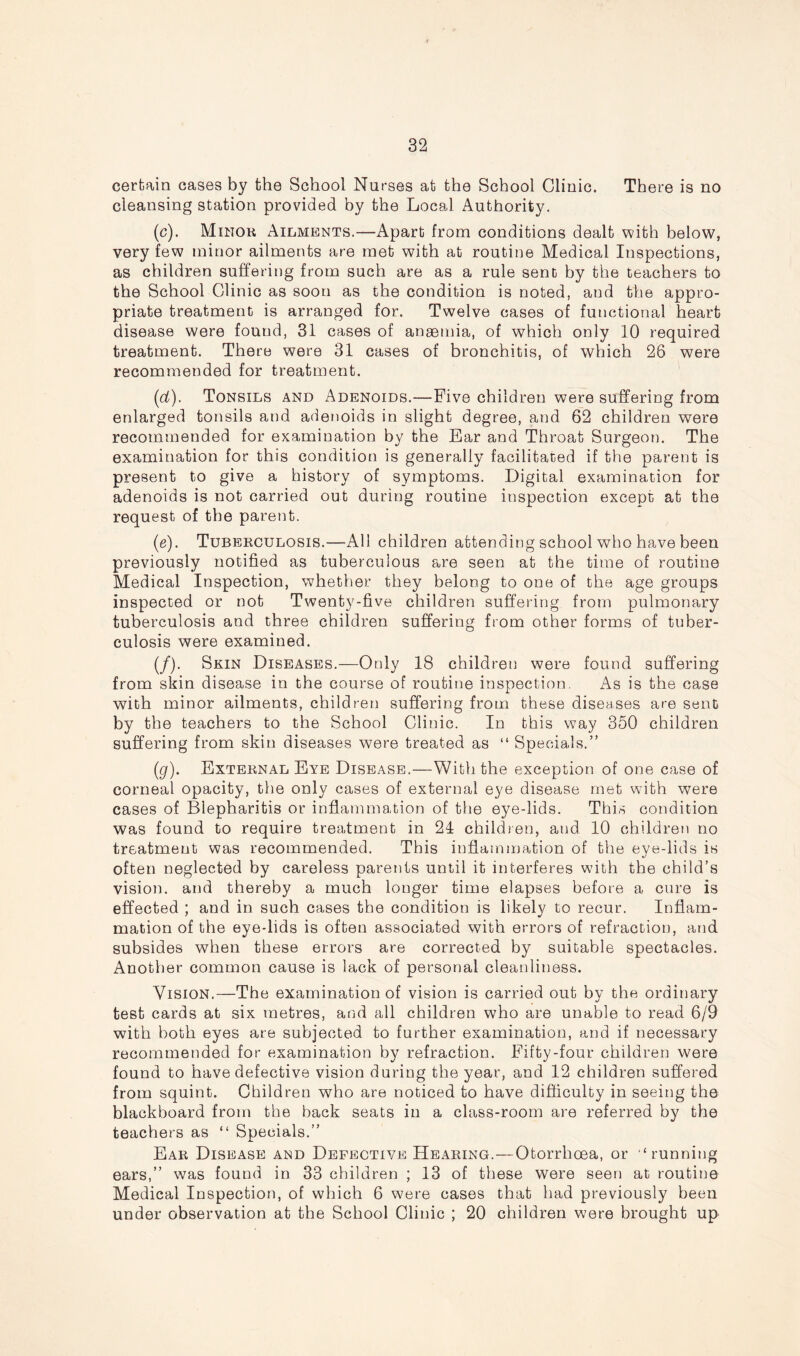 certain cases by the School Nurses at the School Clinic. There is no cleansing station provided by the Local Authority. (c). Minor Ailments.—Apart from conditions dealt with below, very few minor ailments are met with at routine Medical Inspections, as children suffering from such are as a rule sent by the teachers to the School Clinic as soon as the condition is noted, aud the appro- priate treatment is arranged for. Twelve cases of functional heart disease were found, 31 cases of anaemia, of which only 10 required treatment. There were 31 cases of bronchitis, of which 26 were recommended for treatment. (id). Tonsils and Adenoids.—Five children were suffering from enlarged tonsils and adenoids in slight degree, and 62 children were recommended for examination by the Ear and Throat Surgeon. The examination for this condition is generally facilitated if the parent is present to give a history of symptoms. Digital examination for adenoids is not carried out during routine inspection except at the request of the parent. (e). Tuberculosis.—All children attending school who have been previously notified as tuberculous are seen at the time of routine Medical Inspection, whether they belong to one of the age groups inspected or not Twenty-five children suffering from pulmonary tuberculosis and three children suffering from other forms of tuber- culosis were examined. (/). Skin Diseases.—Only 18 children were found suffering from skin disease in the course of routine inspection. As is the case with minor ailments, children suffering from these diseases are sent by the teachers to the School Clinic. In this way 350 children suffering from skin diseases were treated as “ Specials.” (g). External Eye Disease.—With the exception of one case of corneal opacity, the only cases of external eye disease met with were cases of Blepharitis or inflammation of the eye-lids. This condition was found to require treatment in 24 children, and 10 children no treatment was recommended. This inflammation of the eye-lids is often neglected by careless parents until it interferes with the child’s vision, and thereby a much longer time elapses before a cure is effected ; and in such cases the condition is likely to recur. Inflam- mation of the eye-lids is often associated with errors of refraction, and subsides when these errors are corrected by suitable spectacles. Another common cause is lack of personal cleanliness. Vision.—The examination of vision is carried out by the ordinary test cards at six metres, and all children who are unable to read 6/9 with both eyes are subjected to further examination, and if necessary recommended for examination by refraction. Fifty-four children were found to have defective vision during the year, and 12 children suffered from squint. Children who are noticed to have difficulty in seeing the blackboard from the back seats in a class-room are referred by the teachers as “ Specials.” Ear Disease and Defective Hearing.—Otorrhoea, or “running ears,” was found in 33 children ; 13 of these were seen at routine Medical Inspection, of which 6 were cases that had previously been under observation at the School Clinic ; 20 children were brought up