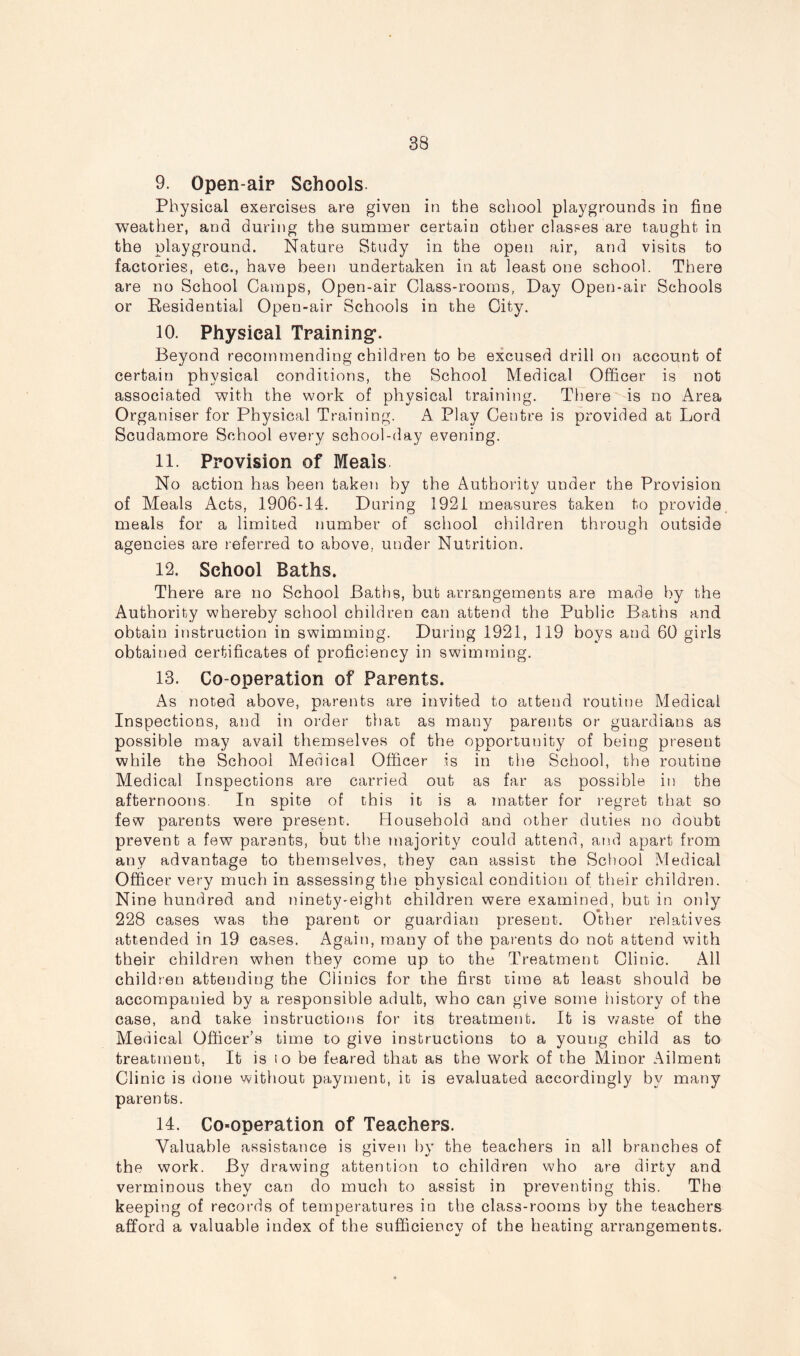 9. Open-air Schools Physical exercises are given in the school playgrounds in fine weather, and during the summer certain other classes are taught in the playground. Nature Study in the open air, and visits to factories, etc., have been undertaken in at least one school. There are no School Camps, Open-air Class-rooms, Day Open-air Schools or Residential Open-air Schools in the City. 10. Physical Training’. Beyond recommending children to be excused drill on account of certain physical conditions, the School Medical Officer is not associated with the work of physical training. There is no Area Organiser for Physical Training. A Play Centre is provided at Lord Scudamore School every school-day evening. 11. Provision of Meals No action has been taken by the Authority under the Provision of Meals Acts, 1906-14. During 1921 measures taken to provide meals for a limited number of school children through outside agencies are referred to above, under Nutrition. 12. School Baths. There are no School Baths, but arrangements are made by the Authority whereby school children can attend the Public Baths and obtain instruction in swimming. During 1921, 119 boys and 60 girls obtained certificates of proficiency in swimming. 13. Co-operation of Parents. As noted above, parents are invited to attend routine Medical Inspections, and in order that as many parents or guardians as possible may avail themselves of the opportunity of being present while the School Medical Officer is in the School, the routine Medical Inspections are carried out as far as possible in the afternoons. In spite of this it is a matter for regret that so few parents were present. Household and other duties no doubt prevent a few parents, but the majority could attend, and apart from any advantage to themselves, they can assist the School Medical Officer very much in assessing the physical condition of their children. Nine hundred and ninety-eight children were examined, but in only 228 cases was the parent or guardian present. Other relatives attended in 19 cases. Again, many of the parents do not attend with their children when they come up to the Treatment Clinic. All children attending the Clinics for the first time at least should be accompanied by a responsible adult, who can give some history of the case, and take instructions for its treatment. It is waste of the Medical Officer’s time to give instructions to a young child as to treatment, It is to be feared that as the work of the Minor Ailment Clinic is done without payment, it is evaluated accordingly by many parents. 14. Co*operation of Teachers. Valuable assistance is given by the teachers in all branches of the work. By drawing attention to children who are dirty and verminous they can do much to assist in preventing this. The keeping of records of temperatures in the class-rooms by the teachers afford a valuable index of the sufficiency of the heating arrangements.