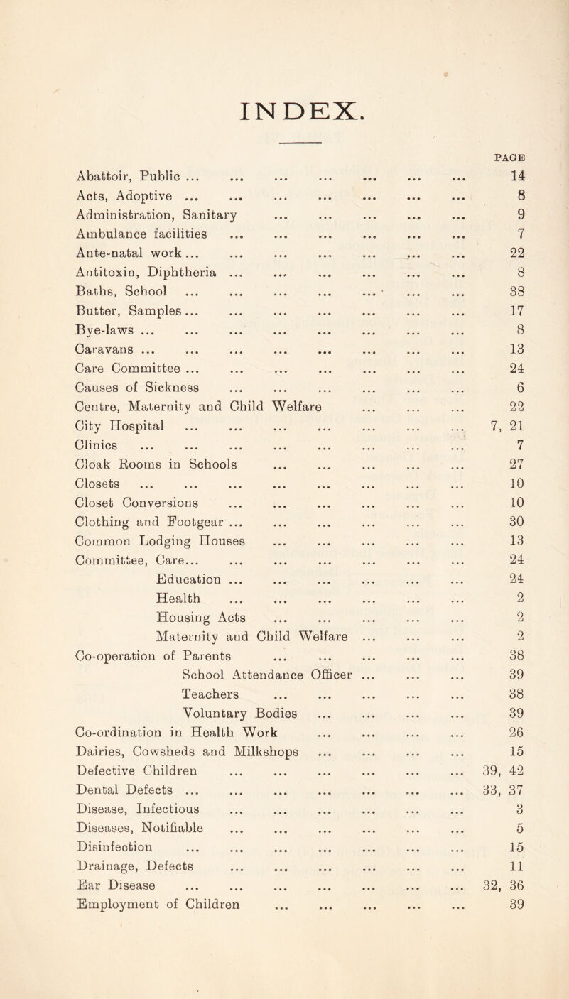 INDEX. Abattoir, Public ... • • 9 • • • PAGE 14 Acts, Adoptive ... • • • 8 Administration, Sanitary • • • 9 Ambulance facilities » • • 7 Ante-natal work... ... 22 Antitoxin, Diphtheria ... « • • 8 Baths, School • • • ... * 38 Butter, Samples... • • • 17 Bye-laws ... • • • 8 Caravans ... • • 9 13 Care Committee ... • • « 24 Causes of Sickness • • • 6 Centre, Maternity and Child Welfare 22 City Hospital • • • 7, 21 Clinics e> • • 7 Cloak Rooms in Schools • • • 27 Closets » • • 10 Closet Conversions • • • 10 Clothing and Footgear ... • . • 30 Common Lodging Houses 13 Committee, Care... • . . 24 Education ... . , « 24 Health • • • 2 Housing Acts • • • 2 Maternity and Child Welfare 2 Co-operation of Parents • • 38 School Attendance Officer 39 Teachers • • • 38 Voluntary Bodies • • • 39 Co-ordination in Health Work • • • 26 Dairies, Cowsheds and Milkshops • • • 15 Defective Children • • • 39, 42 Dental Defects ... • • • 33, 37 Disease, Infectious • • • 3 Diseases, Notifiable • • • 5 Disinfection • • • 15 Drainage, Defects • • • 11 Ear Disease • • • 32, 36 Employment of Children • • • 39