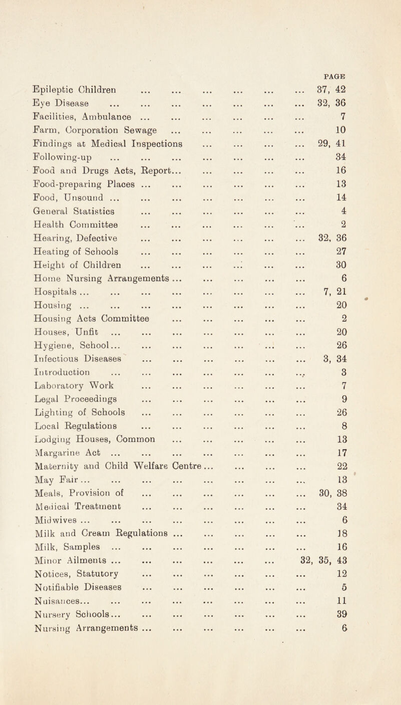 PAGE Epileptic Children Eye Disease Facilities, Ambulance ... Farm, Corporation Sewage Findings at Medical Inspections Following-up Food and Drugs Acts, Report... Food-preparing Places ... Food, Unsound ... General Statistics Health Committee Hearing, Defective Heating of Schools Height of Children H ome Nursing Arrangements ... Hospitals ... Housing ... Housing Acts Committee Houses, Unfit Hygiene, School... Infectious Diseases Introduction Laboratory Work Legal Proceedings Lighting of Schools Local Regulations Lodging Houses, Common Margarine Act Maternity and Child Welfare Centre May Fair ... Meals, Provision of Medical Treatment Midwives ... Milk and Cream Regulations ... Milk, Samples Minor Ailments ... Notices, Statutory Notifiable Diseases Nuisances... Nursery Schools... . 37, 42 . 32, 36 7 10 . 29, 41 34 16 13 14 4 2 . 32, 36 27 30 6 7, 21 20 2 20 26 3, 34 3 7 9 26 8 13 17 22 13 . 30, 38 34 6 18 16 32, 35, 43 12 5 11 39